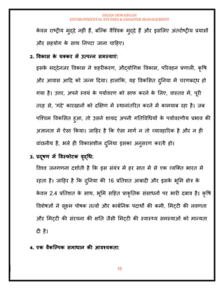 ISHAN DEWANGAN
ENVIRONMENTAL STUDIES & DISASTER MANAGEMENT
10
क
े वल राष्रीय मुद्दे नहीं हैं, बल्पक वैल्श्वक मुद्दे हैं और इसमलए अंिरााष्रीय प्रयासों
और सहयोग क
े साथ तनपटा जाना चादहए।
2. ववकास क
े चक्कर में उत्पन्न समस्याएं:
इसक
े मद्देनजर ववकास ने शहरीकरण, औद्योधगक ववकास, पररवहन प्रणाली, कृ वष
और आवास आदद को जन्म ददया। हालांक्रक, यह ववकमसि दुतनया में चरणबद्ध हो
गया है। उत्तर, अपने स्वयं क
े पयाावरण को साफ करने क
े मलए, वास्िव में, पूरी
िरह से, 'गंदे' कारखानों को दक्षक्षण में स्थानांिररि करने में कामयाब रहा है। जब
पल्श्चम ववकमसि हुआ, िो उसने शायद अपनी गतिववधधयों क
े पयाावरणीय प्रभाव की
अज्ञानिा में ऐसा क्रकया। जादहर है क्रक ऐसा मागा न िो व्यावहाररक है और न ही
वांछनीय है, भले ही ववकासशील दुतनया इसका अनुसरण करिी हो।
3. प्रदूषण में ववस्फोटक वृद्धध:
ववश्व जनगणना दशाािी है क्रक इस संयंत्र में हर साि में से एक व्यल्ति भारि में
रहिा है। जादहर है क्रक दुतनया की 16 प्रतिशि आबादी और इसक
े भूमम क्षेत्र क
े
क
े वल 2.4 प्रतिशि क
े साथ, भूमम सदहि प्राकृ तिक संसाधनों पर भारी दबाव है। कृ वष
ववशेषज्ञों ने सूक्ष्म पोषक ित्वों और काबातनक पदाथों की कमी, ममट्टी की लवणिा
और ममट्टी की संरचना की क्षति जैसी ममट्टी की स्वास््य समस्याओं को मान्यिा
दी है।
4. एक वैकजपपक समाधान की आवश्यकिा:
 