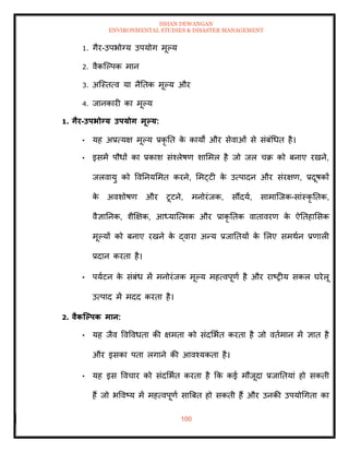 ISHAN DEWANGAN
ENVIRONMENTAL STUDIES & DISASTER MANAGEMENT
100
1. गैर-उपभोग्य उपयोग मूपय
2. वैकल्पपक मान
3. अल्स्ित्व या नैतिक मूपय और
4. जानकारी का मूपय
1. गैर-उपभोग्य उपयोग मूपय:
• यह अप्रत्यक्ष मूपय प्रकृ ति क
े कायों और सेवाओं से संबंधधि है।
• इसमें पौधों का प्रकाश संश्लेषण शाममल है जो जल चक्र को बनाए रखने,
जलवायु को ववतनयममि करने, ममट्टी क
े उत्पादन और संरक्षण, प्रदूषकों
क
े अवशोषण और टूटने, मनोरंजक, सौंदया, सामाल्जक-सांस्कृ तिक,
वैज्ञातनक, शैक्षक्षक, आध्याल्त्मक और प्राकृ तिक वािावरण क
े ऐतिहामसक
मूपयों को बनाए रखने क
े द्वारा अन्य प्रजातियों क
े मलए समथान प्रणाली
प्रदान करिा है।
• पयाटन क
े संबंध में मनोरंजक मूपय महत्वपूणा है और राष्रीय सकल घरेलू
उत्पाद में मदद करिा है।
2. वैकजपपक मान:
• यह जैव ववववधिा की क्षमिा को संदमभाि करिा है जो विामान में ज्ञाि है
और इसका पिा लगाने की आवश्यकिा है।
• यह इस ववचार को संदमभाि करिा है क्रक कई मौजूदा प्रजातियां हो सकिी
हैं जो भववष्य में महत्वपूणा साबबि हो सकिी हैं और उनकी उपयोधगिा का
 