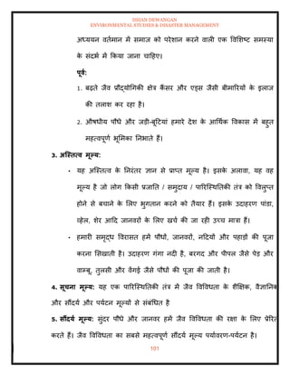 ISHAN DEWANGAN
ENVIRONMENTAL STUDIES & DISASTER MANAGEMENT
101
अध्ययन विामान में समाज को परेशान करने वाली एक ववमशष्ट समस्या
क
े संदभा में क्रकया जाना चादहए।
पूवा:
1. बढ़िे जैव प्रौद्योधगकी क्षेत्र कैं सर और एड्स जैसी बीमाररयों क
े इलाज
की िलाश कर रहा है।
2. औषधीय पौधे और जडी-बूदटयां हमारे देश क
े आधथाक ववकास में बहुि
महत्वपूणा भूममका तनभािे हैं।
3. अजस्ित्व मूपय:
• यह अल्स्ित्व क
े तनरंिर ज्ञान से प्राप्ि मूपय है। इसक
े अलावा, यह वह
मूपय है जो लोग क्रकसी प्रजाति / समुदाय / पाररल्स्थतिकी िंत्र को ववलुप्ि
होने से बचाने क
े मलए भुगिान करने को िैयार हैं। इसक
े उदाहरण पांडा,
व्हेल, शेर आदद जानवरों क
े मलए खचा की जा रही उच्च मात्रा हैं।
• हमारी समृद्ध ववरासि हमें पौधों, जानवरों, नददयों और पहाडों की पूजा
करना मसखािी है। उदाहरण गंगा नदी है, बरगद और पीपल जैसे पेड और
वाम्बू, िुलसी और वेंगई जैसे पौधों की पूजा की जािी है।
4. सूचना मूपय: यह एक पाररल्स्थतिकी िंत्र में जैव ववववधिा क
े शैक्षक्षक, वैज्ञातनक
और सौंदया और पयाटन मूपयों से संबंधधि है
5. सौंदया मूपय: सुंदर पौधे और जानवर हमें जैव ववववधिा की रक्षा क
े मलए प्रेररि
करिे हैं। जैव ववववधिा का सबसे महत्वपूणा सौंदया मूपय पयाावरण-पयाटन है।
 