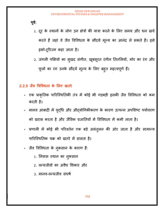 ISHAN DEWANGAN
ENVIRONMENTAL STUDIES & DISASTER MANAGEMENT
102
पूवा:
1. दूर क
े स्थानों क
े लोग उन क्षेत्रों की यात्रा करने क
े मलए समय और धन खचा
करिे हैं जहां वे जैव ववववधिा क
े सौंदया मूपय का आनंद ले सकिे हैं। इसे
इको-टूररज्म कहा जािा है।
2. जंगली पक्षक्षयों का सुखद संगीि, खूबसूरि रंगीन तििमलयों, मोर का रंग और
फ
ू लों का रंग उनक
े सौंदया मूपय क
े मलए बहुि महत्वपूणा हैं।
2.2.5 िैव ववववधिा क
े र्लए खिरे
• एक प्राकृ तिक पाररल्स्थतिकी िंत्र में कोई भी गडबडी इसकी जैव ववववधिा को कम
करिी है।
• मानव आबादी में वृद्धध और औद्योधगकीकरण क
े कारण उत्पन्न अपमशष्ट पयाावरण
को खराब करिा है और जैववक प्रजातियों में ववववधिा में कमी लािा है।
• प्रणाली में कोई भी पररविान एक बडे असंिुलन की ओर जािा है और सामान्य
पाररल्स्थतिक चक्र को खिरे में डालिा है।
• जैव ववववधिा क
े नुकसान क
े कारण हैं:
1. तनवास स्थान का नुकसान
2. वन्यजीवों का अवैध मशकार और
3. मानव-वन्यजीव संघषा
 