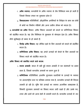 ISHAN DEWANGAN
ENVIRONMENTAL STUDIES & DISASTER MANAGEMENT
104
f. अवैध व्यापार: वन्यजीवों क
े अवैध व्यापार से जैव ववववधिा कम हो जािी है
ल्जससे तनवास स्थान का नुकसान होिा है
g. ववकासात्मक गतिववधधयााँ: औद्योधगक अपमशष्टों क
े तनवाहन क
े साथ वन क्षेत्रों
में बांधों का तनमााण पक्षक्षयों और अन्य जलीय जीवन को मारिा है।
2. वन्यिीवों का अवैध मशकार: अवैध मशकार जानवरों को मारने या वाखणल्ज्यक मशकार
को संदमभाि करिा है। यह जैव ववववधिा क
े नुकसान में योगदान देिा है। अवैध मशकार
नीचे सूचीबद्ध दो प्रकार क
े हो सकिे हैं:
1. तनवााह अवैध र्र्कार: यह जीववि रहने क
े मलए जानवरों को मारने को संदमभाि
करिा है।
2. वाणणजययक अवैध र्र्कार: यह अपने उत्पादों को बेचने क
े मलए जानवरों का
मशकार करने को संदमभाि करिा है।
अवैध र्र्कार को प्रभाववि करने वाले कारक:
1. मानव आबादी: भारि में बढ़ी हुई मानव आबादी ने वन संसाधनों पर दबाव
डाला है, ल्जससे वन्यजीव आवासों का क्षरण हुआ है
2. वाणणजययक गतिववधधयां: हालांक्रक लुप्िप्राय प्रजातियों क
े उत्पादों क
े व्यापार
पर अंिरराष्रीय स्िर पर प्रतिबंध लगाया गया है, वन्यजीव उत्पादों की तनरंिर
िस्करी हो रही है। चूंक्रक ऐसे उत्पादों का व्यापार अत्यधधक लाभदायक है,
मशकारी लुप्िप्राय जानवरों का मशकार करना जारी रखिे हैं और उनक
े फर,
त्वचा और दांिों को अन्य देशों में िस्करी करिे हैं। वन्यजीव उत्पादों में फर,
 