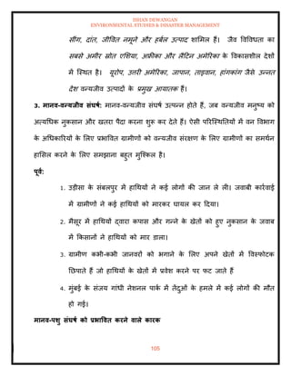 ISHAN DEWANGAN
ENVIRONMENTAL STUDIES & DISASTER MANAGEMENT
105
सींग, दांि, जीववि नमूने और हबाल उत्पाद शाममल हैं। जैव ववववधिा का
सबसे अमीर स्रोि एमशया, अफ्रीका और लैदटन अमेररका क
े ववकासशील देशों
में ल्स्थि है। यूरोप, उत्तरी अमेररका, जापान, िाइवान, हांगकांग जैसे उन्नि
देश वन्यजीव उत्पादों क
े प्रमुख आयािक हैं।
3. मानव-वन्यिीव संघषा: मानव-वन्यजीव संघषा उत्पन्न होिे हैं, जब वन्यजीव मनुष्य को
अत्यधधक नुकसान और खिरा पैदा करना शुरू कर देिे हैं। ऐसी पररल्स्थतियों में वन ववभाग
क
े अधधकाररयों क
े मलए प्रभाववि ग्रामीणों को वन्यजीव संरक्षण क
े मलए ग्रामीणों का समथान
हामसल करने क
े मलए समझाना बहुि मुल्श्कल है।
पूवा:
1. उडीसा क
े संबलपुर में हाधथयों ने कई लोगों की जान ले ली। जवाबी कारावाई
में ग्रामीणों ने कई हाधथयों को मारकर घायल कर ददया।
2. मैसूर में हाधथयों द्वारा कपास और गन्ने क
े खेिों को हुए नुकसान क
े जवाब
में क्रकसानों ने हाधथयों को मार डाला।
3. ग्रामीण कभी-कभी जानवरों को भगाने क
े मलए अपने खेिों में ववस्फोटक
तछपािे हैं जो हाधथयों क
े खेिों में प्रवेश करने पर फट जािे हैं
4. मुंबई क
े संजय गांधी नेशनल पाक
ा में िेंदुओं क
े हमले में कई लोगों की मौि
हो गई।
मानव-पर्ु संघषा को प्रभाववि करने वाले कारक
 