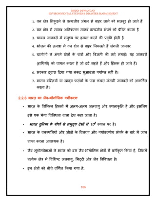 ISHAN DEWANGAN
ENVIRONMENTAL STUDIES & DISASTER MANAGEMENT
106
1. वन क्षेत्र मसक
ु डने से वन्यजीव जंगल से बाहर जाने को मजबूर हो जािे हैं
2. वन क्षेत्र में मानव अतिक्रमण मानव-वन्यजीव संघषा को प्रेररि करिा है
3. घायल जानवरों में मनुष्य पर हमला करने की प्रवृवत्त होिी है
4. भोजन की िलाश में वन क्षेत्र से बाहर तनकलिे हैं जंगली जानवर
5. ग्रामीणों ने अपने खेिों क
े चारों ओर बबजली की िारें लगाईं। यह जानवरों
(हाधथयों) को घायल करिा है जो ददा सहिे हैं और दहंसक हो जािे हैं।
6. सरकार द्वारा ददया गया नकद मुआवजा पयााप्ि नहीं है।
7. मानव बल्स्ियों या खाद्य फसलों क
े पास कचरा जंगली जानवरों को आकवषाि
करिा है।
2.2.6 भारि का िैव-भौगोर्लक वगीकरण
• भारि क
े ववमभन्न दहस्सों में अलग-अलग जलवायु और स्थलाकृ ति है और इसमलए
इसे एक मेगा ववववधिा वाला देश कहा जािा है।
• भारि दुतनया क
े पौधों से समृद्ध देर्ों में 10वें
स्थान पर है।
• भारि क
े वनस्पतियों और जीवों क
े वविरण और पयाावरणीय संपक
ा क
े बारे में ज्ञान
प्राप्ि करना आवश्यक है।
• जैव भूगोलवेत्ताओं ने भारि को दस जैव-भौगोमलक क्षेत्रों में वगीकृ ि क्रकया है, ल्जसमें
प्रत्येक क्षेत्र में ववमशष्ट जलवायु, ममट्टी और जैव ववववधिा है।
• इन क्षेत्रों को नीचे वखणाि क्रकया गया है:
 