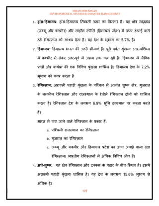 ISHAN DEWANGAN
ENVIRONMENTAL STUDIES & DISASTER MANAGEMENT
107
1. रांस-टहमालय: रांस-दहमालय तिब्बिी पठार का ववस्िार है। यह क्षेत्र लद्दाख
(जम्मू और कश्मीर) और लाहौल स्पीति (दहमाचल प्रदेश) में उच्च ऊ
ं चाई वाले
ठंडे रेधगस्िान को आश्य देिा है। यह देश क
े भूभाग का 5.7% है।
2. टहमालय: दहमालय भारि की उत्तरी सीमाएं हैं। पूरी पवाि श्ृंखला उत्तर-पल्श्चम
में कश्मीर से लेकर उत्तर-पूवा में असम िक चल रही है। दहमालय में जैववक
प्रांिों और बायोम की एक ववववध श्ृंखला शाममल है। दहमालय देश क
े 7.2%
भूभाग को कवर करिा है
3. रेधगस्िान: अरावली पहाडी श्ृंखला क
े पल्श्चम में अत्यंि शुष्क क्षेत्र, गुजराि
क
े नमकीन रेधगस्िान और राजस्थान क
े रेिीले रेधगस्िान दोनों को शाममल
करिा है। रेधगस्िान देश क
े लगभग 6.9% भूमम द्रव्यमान पर कब्जा करिे
हैं।
भारि में पाए जाने वाले रेधगस्िान क
े प्रकार हैं:
a. पल्श्चमी राजस्थान का रेधगस्िान
b. गुजराि का रेधगस्िान
c. जम्मू और कश्मीर और दहमाचल प्रदेश का उच्च ऊ
ं चाई वाला ठंडा
रेधगस्िान। भारिीय रेधगस्िानों में अधधक ववववध जीव हैं।
4. अधा-र्ुष्ट्क: यह क्षेत्र रेधगस्िान और दतकन क
े पठार क
े बीच ल्स्थि है। इसमें
अरावली पहाडी श्ृंखला शाममल है। यह देश क
े लगभग 15.6% भूभाग से
अधधक है।
 