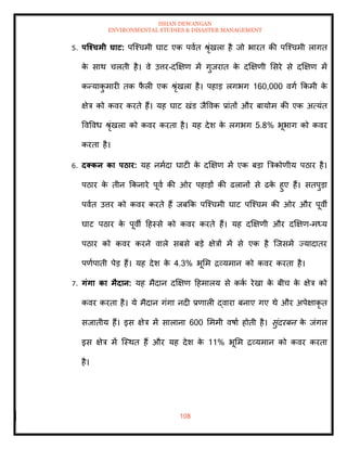 ISHAN DEWANGAN
ENVIRONMENTAL STUDIES & DISASTER MANAGEMENT
108
5. पजश्चमी घाट: पल्श्चमी घाट एक पवाि श्ृंखला है जो भारि की पल्श्चमी लागि
क
े साथ चलिी है। वे उत्तर-दक्षक्षण में गुजराि क
े दक्षक्षणी मसरे से दक्षक्षण में
कन्याक
ु मारी िक फ
ै ली एक श्ृंखला है। पहाड लगभग 160,000 वगा क्रकमी क
े
क्षेत्र को कवर करिे हैं। यह घाट खंड जैववक प्रांिों और बायोम की एक अत्यंि
ववववध श्ृंखला को कवर करिा है। यह देश क
े लगभग 5.8% भूभाग को कवर
करिा है।
6. दक्कन का पठार: यह नमादा घाटी क
े दक्षक्षण में एक बडा बत्रकोणीय पठार है।
पठार क
े िीन क्रकनारे पूवा की ओर पहाडों की ढलानों से ढक
े हुए हैं। सिपुडा
पवाि उत्तर को कवर करिे हैं जबक्रक पल्श्चमी घाट पल्श्चम की ओर और पूवी
घाट पठार क
े पूवी दहस्से को कवर करिे हैं। यह दक्षक्षणी और दक्षक्षण-मध्य
पठार को कवर करने वाले सबसे बडे क्षेत्रों में से एक है ल्जसमें ज्यादािर
पणापािी पेड हैं। यह देश क
े 4.3% भूमम द्रव्यमान को कवर करिा है।
7. गंगा का मैदान: यह मैदान दक्षक्षण दहमालय से कक
ा रेखा क
े बीच क
े क्षेत्र को
कवर करिा है। ये मैदान गंगा नदी प्रणाली द्वारा बनाए गए थे और अपेक्षाकृ ि
सजािीय हैं। इस क्षेत्र में सालाना 600 मममी वषाा होिी है। सुंदरबन क
े जंगल
इस क्षेत्र में ल्स्थि हैं और यह देश क
े 11% भूमम द्रव्यमान को कवर करिा
है।
 