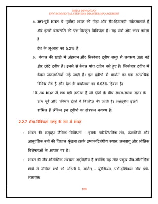 ISHAN DEWANGAN
ENVIRONMENTAL STUDIES & DISASTER MANAGEMENT
109
8. उत्तर-पूवा भारि ये पूवोत्तर भारि की पीडा और गैर-दहमालयी पवािमालाएं हैं
और इनमें वनस्पति की एक ववस्िृि ववववधिा है। यह चारों ओर कवर करिा
है
देश क
े भू-भाग का 5.2% है।
9. बंगाल की खाडी में अंडमान और तनकोबार द्वीप समूह में लगभग 300 बडे
और छोटे द्वीप हैं। इनमें से क
े वल पांच द्वीप बसे हुए हैं। तनकोबार द्वीप में
क
े वल जनजातियााँ पाई जािी हैं। इन द्वीपों में बायोम का एक अत्यधधक
ववववध सेट है और देश क
े बायोमास का 0.03% दहस्सा है।
10. िट भारि में एक बडी िटरेखा है जो दोनों क
े बीच अलग-अलग अंिर क
े
साथ पूवा और पल्श्चम दोनों में वविररि की जािी है। लक्षद्वीप इसमें
शाममल हैं लेक्रकन इन द्वीपों का क्षेत्रफल नगण्य है।
2.2.7 मेगा-ववववधिा राष्ट्र क
े रूप में भारि
• भारि की समृद्ध जैववक ववववधिा - इसक
े पाररल्स्थतिक िंत्र, प्रजातियों और
आनुवंमशक रूपों की ववशाल श्ृंखला इसक
े उष्णकदटबंधीय स्थान, जलवायु और भौतिक
ववशेषिाओं क
े आधार पर है।
• भारि की जैव-भौगोमलक संरचना अद्वविीय है तयोंक्रक यह िीन प्रमुख जैव-भौगोमलक
क्षेत्रों से जीववि रूपों को जोडिी है, अथााि् - यूरेमशयन, एग्रो-रॉवपकल और इंडो-
मलायन।
 