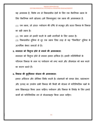 ISHAN DEWANGAN
ENVIRONMENTAL STUDIES & DISASTER MANAGEMENT
11
यह आवश्यक है, ववशेष रूप से ववकासशील देशों क
े मलए एक वैकल्पपक लक्ष्य क
े
मलए वैकल्पपक मागा खोजना। हमें तनम्नानुसार एक लक्ष्य की आवश्यकिा है:
(1) एक लक्ष्य, जो अंििः पयाावरण की दृल्ष्ट से मजबूि और सिि ववकास क
े ववकास
का सही लक्ष्य है।
(2) एक लक्ष्य जो हमारी धरिी क
े सभी नागररकों क
े मलए समान है।
(3) ववकासशील दुतनया से दूर एक लक्ष्य ल्जस िरह से यह "ववकमसि" दुतनया क
े
अत्यधधक बेकार समाजों से है।
5. मानविा को ववलुप्ि होने से बचाने की आवश्यकिा:
मानविा को ववलुप्ि होने से बचाना हमारा दातयत्व है। हमारी गतिववधधयों क
े
पररणाम ववकास क
े नाम पर पयाावरण को नष्ट करने और जीवमंडल को कम करने
का कारण बनिे हैं।
6. ववकास की बुद्धधमान योिना की आवश्यकिा:
हमारा अल्स्ित्व और जीववका तनभार करिी है। संसाधनों को वापस लेना, प्रसंस्करण
और उत्पाद का उपयोग सभी ववकास की क्रकसी भी योजना में पाररल्स्थतिक चक्रों क
े
साथ मसंक्रनाइज़ क्रकया जाना चादहए। पयाावरण और ववकास क
े तनवााह क
े मलए हमारे
कायों को पाररल्स्थतिक रूप से योजनाबद्ध क्रकया जाना चादहए।
 