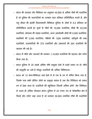 ISHAN DEWANGAN
ENVIRONMENTAL STUDIES & DISASTER MANAGEMENT
110
• भारि की शानदार जैव ववववधिा का अनुमान 45,000 से अधधक पौधों की प्रजातियां
हैं जो दुतनया की वनस्पतियों का लगभग साि प्रतिशि प्रतितनधधत्व करिी हैं; और
पशु जीवन की इसकी ववस्मयकारी ववववधिा दुतनया क
े जीवों क
े 6.5 प्रतिशि का
प्रतितनधधत्व करिी है। फ
ू लों क
े पौधों की 15,000 प्रजातियां, कीडों की 53,430
प्रजातियां; मोलस्क की 5050 प्रजातियां, अन्य अकशेरुकी जीवों की 6,500 प्रजातियां;
मछमलयों की 2,546 प्रजातियां; पक्षक्षयों की 1228 प्रजातियों, सरीसृपों की 446
प्रजातियों, स्िनधाररयों की 372 प्रजातियों और उभयचरों की 204 प्रजातियों की
पहचान की गई है।
• भारि में पौधों और जानवरों की लगभग 1,15,000 प्रजातियों की पहचान और वणान
क्रकया गया है।
• भारि दुतनया क
े 25 सबसे अधधक पौधे समृद्ध देशों में दसवें स्थान पर है। पौधों
की समृद्धध का अथा है मौजूद प्रजातियों की अधधक ववमशष्टिा।
• भारि को 12 मेगा-ववववधिा वाले देशों में से एक क
े रूप में वखणाि क्रकया गया है,
ल्जनक
े पास सभी जीववि जीवों का समृद्ध साधन है जब जैव ववववधिा को समग्र
रूप से देखा जािा है। प्रजातियों की बहुववधिा ल्जिनी अधधक होगी, जैव ववववधिा
में उिना ही अधधक योगदान होगा। दुतनया में 25 स्पष्ट रूप से पररभावषि क्षेत्र हैं
ल्जन्हें 'हॉट स्पॉट' कहा जािा है जो लगभग 50,000 स्थातनक पौधों की प्रजातियों
 