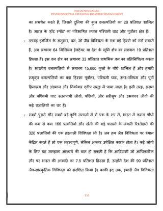 ISHAN DEWANGAN
ENVIRONMENTAL STUDIES & DISASTER MANAGEMENT
111
का समथान करिे हैं, ल्जसमें दुतनया की क
ु ल वनस्पतियों का 20 प्रतिशि शाममल
है। भारि क
े 'हॉट स्पॉट' का पररभावषि स्थान पल्श्चमी घाट और पूवोत्तर क्षेत्र हैं।
• उपग्रह इमेल्जंग क
े अनुसार, वन, जो जैव ववववधिा क
े एक बडे दहस्से को गले लगािे
हैं, अब लगभग 64 मममलयन हेतटेयर या देश क
े भूमम क्षेत्र का लगभग 19 प्रतिशि
दहस्सा हैं। इस वन क्षेत्र का लगभग 33 प्रतिशि प्राथममक वन का प्रतितनधधत्व करिा
है। भारिीय वनस्पतियों में लगभग 15,000 फ
ू लों क
े पौधे शाममल हैं और हमारी
समृद्ध वनस्पतियों का बडा दहस्सा पूवोत्तर, पल्श्चमी घाट, उत्तर-पल्श्चम और पूवी
दहमालय और अंडमान और तनकोबार द्वीप समूह में पाया जािा है। इसी िरह, असम
और पल्श्चमी घाट स्िनपायी जीवों, पक्षक्षयों, और सरीसृप और उभयचर जीवों की
कई प्रजातियों का घर हैं।
• सबसे पुराने और सबसे बडे कृ वष समाजों में से एक क
े रूप में, भारि में फसल पौधों
की कम से कम 166 प्रजातियों और खेिी की गई फसलों क
े जंगली ररश्िेदारों की
320 प्रजातियों की एक हडिाली ववववधिा भी है। जब हम जैव ववववधिा पर ध्यान
क
ें दद्रि करिे हैं िो एक महत्वपूणा, लेक्रकन अतसर उपेक्षक्षि कारक होिा है। कई लोगों
क
े मलए यह समझना आश्चया की बाि हो सकिी है क्रक आददवासी जो आधधकाररक
िौर पर भारि की आबादी का 7.5 प्रतिशि दहस्सा हैं, उन्होंने देश की 90 प्रतिशि
जैव-सांस्कृ तिक ववववधिा को संरक्षक्षि क्रकया है। काफी हद िक, हमारी जैव ववववधिा
 