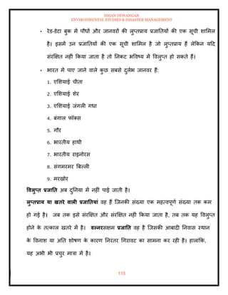 ISHAN DEWANGAN
ENVIRONMENTAL STUDIES & DISASTER MANAGEMENT
113
• रेड-डेटा बुक में पौधों और जानवरों की लुप्िप्राय प्रजातियों की एक सूची शाममल
है। इसमें उन प्रजातियों की एक सूची शाममल है जो लुप्िप्राय हैं लेक्रकन यदद
संरक्षक्षि नहीं क्रकया जािा है िो तनकट भववष्य में ववलुप्ि हो सकिे हैं।
• भारि में पाए जाने वाले क
ु छ सबसे दुलाभ जानवर हैं:
1. एमशयाई चीिा
2. एमशयाई शेर
3. एमशयाई जंगली गधा
4. बंगाल फॉतस
5. गौर
6. भारिीय हाथी
7. भारिीय राइनोरस
8. संगमरमर बबपली
9. मरखोर
ववलुप्ि प्रिाति अब दुतनया में नहीं पाई जािी है।
लुप्िप्राय या खिरे वाली प्रिातियां वह हैं ल्जनकी संख्या एक महत्वपूणा संख्या िक कम
हो गई है। जब िक इसे संरक्षक्षि और संरक्षक्षि नहीं क्रकया जािा है, िब िक यह ववलुप्ि
होने क
े ित्काल खिरे में है। वपनरसक्षम प्रिाति वह है ल्जसकी आबादी तनवास स्थान
क
े ववनाश या अति शोषण क
े कारण तनरंिर धगरावट का सामना कर रही है। हालांक्रक,
यह अभी भी प्रचुर मात्रा में है।
 