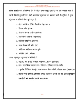 ISHAN DEWANGAN
ENVIRONMENTAL STUDIES & DISASTER MANAGEMENT
114
दुलाभ प्रिाति एक प्रतिबंधधि क्षेत्र क
े भीिर स्थानीयकृ ि होिी है या एक व्यापक क्षेत्र में
पिली बबखरी हुई होिी है। ऐसी प्रजातियां लुप्िप्राय या कमजोर नहीं हैं। दुतनया में क
ु छ
लुप्िप्राय प्रजातियां नीचे सूचीबद्ध हैं:
1. वेस्ट वजीतनया ल्स्प्रंग सैलामैंडर (यू.एस.ए.)
2. ववशाल पांडा (चीन)
3. गोपडन लायन टैमरीन (ब्राजील)
4. साइबेररयन टाइगर (साइबेररया)
5. माउंटेन गोररपला (अफ्रीका)
6. पाइन बैरन्स री फ्रॉग (नर)
7. अरेबबयन ओररतस (मध्य पूवा)
8. अफ्रीकी हाथी (अफ्रीका)
अन्य महत्वपूणा लुप्िप्राय प्रजातियां हैं:
1. कछ
ु आ, हरा समुद्री कछ
ु आ, घडडयाल, अजगर (सरीसृप)
2. मोर, साइबेररयन व्हाइट क्र
े न, पेमलकन, इंडडयन बस्टडा (पक्षी)
3. - हूलॉक धगल्ब्बन, शेर-पूंछ वाला मकाक, क
ै प्ड मोकी, गोपडन बंदर (प्राइमेट्स)
4. रौवोल क्रफया सवपाना (औषधीय पौधा), चंदन की लकडी का पेड, आदद लुप्िप्राय
प्रिातियों को प्रभाववि करने वाले कारक
 