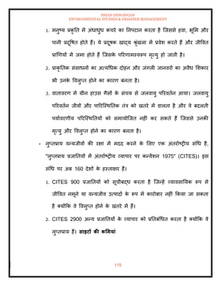 ISHAN DEWANGAN
ENVIRONMENTAL STUDIES & DISASTER MANAGEMENT
115
1. मनुष्य प्रकृ ति में अंधाधुंध कचरे का तनपटान करिा है ल्जससे हवा, भूमम और
पानी प्रदूवषि होिे हैं। ये प्रदूषक खाद्य श्ृंखला में प्रवेश करिे हैं और जीववि
प्राखणयों में जमा होिे हैं ल्जसक
े पररणामस्वरूप मृत्यु हो जािी है।
2. प्राकृ तिक संसाधनों का अत्यधधक दोहन और जंगली जानवरों का अवैध मशकार
भी उनक
े ववलुप्ि होने का कारण बनिा है।
3. वािावरण में ग्रीन हाउस गैसों क
े संचय से जलवायु पररविान आया। जलवायु
पररविान जीवों और पाररल्स्थतिक िंत्र को खिरे में डालिा है और वे बदलिी
पयाावरणीय पररल्स्थतियों को समायोल्जि नहीं कर सकिे हैं ल्जससे उनकी
मृत्यु और ववलुप्ि होने का कारण बनिा है।
• लुप्िप्राय वन्यजीवों की रक्षा में मदद करने क
े मलए एक अंिरााष्रीय संधध है,
"लुप्िप्राय प्रजातियों में अंिरााष्रीय व्यापार पर कन्वेंशन 1975" (CITES)। इस
संधध पर अब 160 देशों क
े हस्िाक्षर हैं।
1. CITES 900 प्रजातियों को सूचीबद्ध करिा है ल्जन्हें व्यावसातयक रूप से
जीववि नमूने या वन्यजीव उत्पादों क
े रूप में कारोबार नहीं क्रकया जा सकिा
है तयोंक्रक वे ववलुप्ि होने क
े खिरे में हैं।
2. CITES 2900 अन्य प्रजातियों क
े व्यापार को प्रतिबंधधि करिा है तयोंक्रक वे
लुप्िप्राय हैं। साइटों की कर्मयां
 