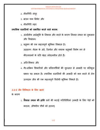 ISHAN DEWANGAN
ENVIRONMENTAL STUDIES & DISASTER MANAGEMENT
117
2. नीलधगरर लंगूर
3. ब्राउन पाम मसवेट और
4. नीलधगरर नहर
स्िातनक प्रिातियों को प्रभाववि करने वाले कारक:
1. अंिदेशीय आद्राभूमम क
े तनकास और भरने क
े कारण तनवास स्थान का नुकसान
और ववखंडन।
2. प्रदूषण भी एक महत्वपूणा भूममका तनभािा है।
उदाहरण: मेंढक क
े अंडे, टैडपोल और वयस्क प्रदूषकों ववशेष रूप से
कीटनाशकों क
े प्रति बेहद संवेदनशील होिे हैं।
3. अति-मशकार और
4. गैर-सक्रक्रय मशकाररयों और प्रतिस्पधधायों की शुरूआि से आबादी पर प्रतिक
ू ल
प्रभाव पड सकिा है। स्थातनक प्रजातियों की आबादी को कम करने में रोग
उत्पादक जीव भी एक महत्वपूणा ववरोधी भूममका तनभािे हैं।
2.2.9 िैव ववववधिा क
े र्लए खिरे
क
े कारण
1. तनवास स्िान की हातन वनों की कटाई गतिववधधयां (लकडी क
े मलए पेडों को
काटना, औषधीय पौधों को हटाना)
 