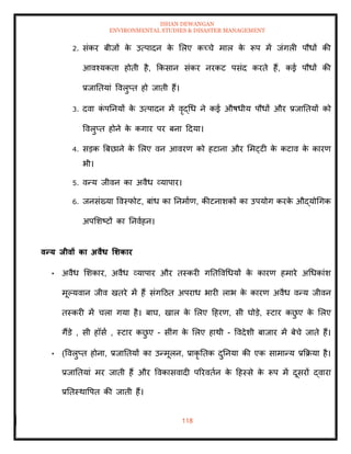 ISHAN DEWANGAN
ENVIRONMENTAL STUDIES & DISASTER MANAGEMENT
118
2. संकर बीजों क
े उत्पादन क
े मलए कच्चे माल क
े रूप में जंगली पौधों की
आवश्यकिा होिी है, क्रकसान संकर नरकट पसंद करिे हैं, कई पौधों की
प्रजातियां ववलुप्ि हो जािी हैं।
3. दवा क
ं पतनयों क
े उत्पादन में वृद्धध ने कई औषधीय पौधों और प्रजातियों को
ववलुप्ि होने क
े कगार पर बना ददया।
4. सडक बबछाने क
े मलए वन आवरण को हटाना और ममट्टी क
े कटाव क
े कारण
भी।
5. वन्य जीवन का अवैध व्यापार।
6. जनसंख्या ववस्फोट, बांध का तनमााण, कीटनाशकों का उपयोग करक
े औद्योधगक
अपमशष्टों का तनवाहन।
वन्य िीवों का अवैध र्र्कार
• अवैध मशकार, अवैध व्यापार और िस्करी गतिववधधयों क
े कारण हमारे अधधकांश
मूपयवान जीव खिरे में हैं संगदठि अपराध भारी लाभ क
े कारण अवैध वन्य जीवन
िस्करी में चला गया है। बाघ, खाल क
े मलए दहरण, सी घोडे, स्टार कछ
ु ए क
े मलए
गैंडे , सी हॉसा , स्टार कछ
ु ए - सींग क
े मलए हाथी - ववदेशी बाजार में बेचे जािे हैं।
• (ववलुप्ि होना, प्रजातियों का उन्मूलन, प्राकृ तिक दुतनया की एक सामान्य प्रक्रक्रया है।
प्रजातियां मर जािी हैं और ववकासवादी पररविान क
े दहस्से क
े रूप में दूसरों द्वारा
प्रतिस्थावपि की जािी हैं।
 