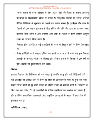 ISHAN DEWANGAN
ENVIRONMENTAL STUDIES & DISASTER MANAGEMENT
119
• मानव कारण में कमी: एटीएम में ग्रीन हाउस गैसों की ररहाई क
े कारण जलवायु
पररविान क
े ववनाशकारी प्रभाव हो सकिे हैं। प्राकृ तिक आवास की मानव अशांति
जैववक ववववधिा क
े नुकसान का सबसे बडा एकल कारण है। वुडलैंड्स और घास क
े
मैदानों को अब फसल उत्पादन क
े मलए दुतनया की भूमम की सिह का लगभग 10%
उपयोग क्रकया जािा है और चरागाह और घास क
े मैदानों क
े मलए लगभग दोगुनी
मात्रा का उपयोग क्रकया जािा है।
• मशकार: ओवर हावेल्स्टंग कई प्रजातियों की कमी या ववलुप्ि होने क
े मलए ल्जम्मेदार
है।
• जैसे। अमेररकी यात्री कबूिर दुतनया का सबसे प्रचुर मात्रा में पक्षी था। इस ववशाल
आबादी क
े बावजूद, बाजार क
े मशकार और तनवास स्थान क
े ववनाश ने 20 वषों में
पूरी आबादी को दुघाटनाग्रस्ि कर ददया।
ववखंडन
आवास ववखंडन जैव ववववधिा को कम करिा है तयोंक्रक भालू और बडी बबल्पलयों जैसे
कई जानवरों को जीववि रहने क
े मलए बडे क्षेत्रों की आवश्यकिा होिी है। क
ु छ वन पक्षी
क
े वल मानव बस्िी से दूर गहरे जंगल या तनवास स्थान में प्रजनन करिे हैं। उदाहरण क
े
मलए एक बडा द्वीप, दी गई प्रजातियों क
े अधधक व्यल्तियों का समथान कर सकिा है
और इसमलए आनुवंमशक समस्याओं और प्राकृ तिक आपदाओं क
े कारण ववलुप्ि होने की
संभावना कम है।
वाणणजययक उत्पाद:
 