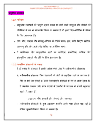 ISHAN DEWANGAN
ENVIRONMENTAL STUDIES & DISASTER MANAGEMENT
12
प्राकृ तिक संसाधन
1.2.1 पररचय
• प्राकृ तिक संसाधनों को 'प्रकृ ति द्वारा प्रदान की जाने वाली वस्िुओं और सेवाओं की
ववववधिा क
े रूप में पररभावषि क्रकया जा सकिा है जो हमारे ददन-प्रतिददन क
े जीवन
क
े मलए आवश्यक हैं'।
• जैसे: पौधे, जानवर और रोगाणु (जीववि या जैववक भाग), हवा, पानी, ममट्टी, खतनज,
जलवायु और सौर ऊजाा (गैर-जीववि या अजैववक भाग)।
• वे व्यल्तिगि और सामुदातयक स्िरों पर शारीररक, सामाल्जक, आधथाक और
सांस्कृ तिक जरूरिों की पूतिा क
े मलए आवश्यक हैं।
1.2.2 प्राकृ तिक संसाधनों क
े प्रकार
वे दो प्रकार क
े संसाधन हैं अथााि् नवीकरणीय और गैर-नवीकरणीय संसाधन।
1. नवीकरणीय संसाधन: ल्जन संसाधनों को िेजी से प्राकृ तिक चक्रों क
े माध्यम से
क्रफर से भरा जा सकिा है, उन्हें नवीकरणीय संसाधन क
े रूप में जाना जािा है।
ये संसाधन प्रजनन और सरल पदाथों क
े उपयोग क
े माध्यम से अपनी बहुिायि
बढ़ाने में सक्षम हैं।
उदाहरण: पौधे, (फसलें और जंगल) और जानवर।
• नवीकरणीय संसाधनों क
े क
ु छ उदाहरण हालांक्रक उनक
े पास जीवन चक्र नहीं है
लेक्रकन पुननावीनीकरण क्रकया जा सकिा है।
 