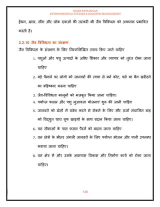 ISHAN DEWANGAN
ENVIRONMENTAL STUDIES & DISASTER MANAGEMENT
120
ईंधन, खाल, सींग और लोक दवाओं की िस्करी भी जैव ववववधिा को अचानक प्रभाववि
करिी है।
2.2.10 िैव ववववधिा का संरक्षण
जैव ववववधिा क
े संरक्षण क
े मलए तनम्नमलखखि उपाय क्रकए जाने चादहए
1. पशुओं और पशु उत्पादों क
े अवैध मशकार और व्यापार को िुरंि रोका जाना
चादहए
2. बडे पैमाने पर लोगों को जानवरों की त्वचा से बने कोट, पसा या बैग खरीदने
का बदहष्कार करना चादहए
3. जैव-ववववधिा कानूनों को मजबूि क्रकया जाना चादहए।
4. पयााप्ि फसल और पशु मुआवजा योजनाएं शुरू की जानी चादहए
5. जानवरों को खेिों में प्रवेश करने से रोकने क
े मलए सौर ऊजाा संचामलि बाड
को ववद्युि धारा प्रूफ खाइयों क
े साथ प्रदान क्रकया जाना चादहए।
6. वन सीमाओं क
े पास फसल पैटना को बदला जाना चादहए
7. वन क्षेत्रों क
े भीिर जंगली जानवरों क
े मलए पयााप्ि भोजन और पानी उपलब्ध
कराया जाना चादहए।
8. वन क्षेत्र में और उसक
े आसपास ववकास और तनमााण काया को रोका जाना
चादहए।
 
