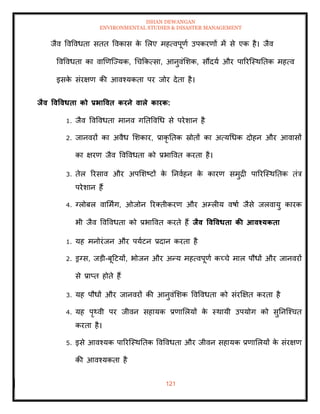 ISHAN DEWANGAN
ENVIRONMENTAL STUDIES & DISASTER MANAGEMENT
121
जैव ववववधिा सिि ववकास क
े मलए महत्वपूणा उपकरणों में से एक है। जैव
ववववधिा का वाखणल्ज्यक, धचक्रकत्सा, आनुवंमशक, सौंदया और पाररल्स्थतिक महत्व
इसक
े संरक्षण की आवश्यकिा पर जोर देिा है।
िैव ववववधिा को प्रभाववि करने वाले कारक:
1. जैव ववववधिा मानव गतिववधध से परेशान है
2. जानवरों का अवैध मशकार, प्राकृ तिक स्रोिों का अत्यधधक दोहन और आवासों
का क्षरण जैव ववववधिा को प्रभाववि करिा है।
3. िेल ररसाव और अपमशष्टों क
े तनवाहन क
े कारण समुद्री पाररल्स्थतिक िंत्र
परेशान हैं
4. ग्लोबल वाममिंग, ओजोन ररतिीकरण और अम्लीय वषाा जैसे जलवायु कारक
भी जैव ववववधिा को प्रभाववि करिे हैं िैव ववववधिा की आवश्यकिा
1. यह मनोरंजन और पयाटन प्रदान करिा है
2. ड्रग्स, जडी-बूदटयों, भोजन और अन्य महत्वपूणा कच्चे माल पौधों और जानवरों
से प्राप्ि होिे हैं
3. यह पौधों और जानवरों की आनुवंमशक ववववधिा को संरक्षक्षि करिा है
4. यह पृ्वी पर जीवन सहायक प्रणामलयों क
े स्थायी उपयोग को सुतनल्श्चि
करिा है।
5. इसे आवश्यक पाररल्स्थतिक ववववधिा और जीवन सहायक प्रणामलयों क
े संरक्षण
की आवश्यकिा है
 