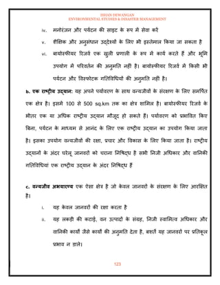 ISHAN DEWANGAN
ENVIRONMENTAL STUDIES & DISASTER MANAGEMENT
123
iv. मनोरंजन और पयाटन की साइट क
े रूप में सेवा करें
v. शैक्षक्षक और अनुसंधान उद्देश्यों क
े मलए भी इस्िेमाल क्रकया जा सकिा है
vi. बायोस्फीयर ररजवा एक खुली प्रणाली क
े रूप में काया करिे हैं और भूमम
उपयोग में पररविान की अनुमति नहीं है। बायोस्फीयर ररजवा में क्रकसी भी
पयाटन और ववस्फोटक गतिववधधयों की अनुमति नहीं है।
b. एक राष्ट्रीय उद्यान: यह अपने पयाावरण क
े साथ वन्यजीवों क
े संरक्षण क
े मलए समवपाि
एक क्षेत्र है। इसमें 100 से 500 sq.km िक का क्षेत्र शाममल है। बायोस्फीयर ररजवा क
े
भीिर एक या अधधक राष्रीय उद्यान मौजूद हो सकिे हैं। पयाावरण को प्रभाववि क्रकए
बबना, पयाटन क
े माध्यम से आनंद क
े मलए एक राष्रीय उद्यान का उपयोग क्रकया जािा
है। इसका उपयोग वन्यजीवों की रक्षा, प्रचार और ववकास क
े मलए क्रकया जािा है। राष्रीय
उद्यानों क
े अंदर घरेलू जानवरों को चराना तनवषद्ध है सभी तनजी अधधकार और वातनकी
गतिववधधयां एक राष्रीय उद्यान क
े अंदर तनवषद्ध हैं
c. वन्यिीव अभयारण्य एक ऐसा क्षेत्र है जो क
े वल जानवरों क
े संरक्षण क
े मलए आरक्षक्षि
है।
i. यह क
े वल जानवरों की रक्षा करिा है
ii. यह लकडी की कटाई, वन उत्पादों क
े संग्रह, तनजी स्वाममत्व अधधकार और
वातनकी कायों जैसे कायों की अनुमति देिा है, बशिे यह जानवरों पर प्रतिक
ू ल
प्रभाव न डाले।
 