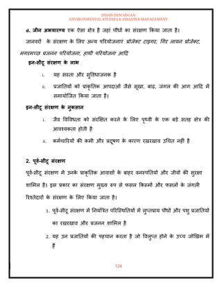 ISHAN DEWANGAN
ENVIRONMENTAL STUDIES & DISASTER MANAGEMENT
124
d. िीन अभयारण्य एक ऐसा क्षेत्र है जहां पौधों का संरक्षण क्रकया जािा है।
जानवरों क
े संरक्षण क
े मलए अन्य पररयोजनाएं प्रोजेतट टाइगर, धगर लायन प्रोजेतट,
मगरमच्छ प्रजनन पररयोजना, हाथी पररयोजना आदद
इन-सीटू संरक्षण क
े लाभ
i. यह सस्िा और सुववधाजनक है
ii. प्रजातियों को प्राकृ तिक आपदाओं जैसे सूखा, बाढ़, जंगल की आग आदद में
समायोल्जि क्रकया जािा है।
इन-सीटू संरक्षण क
े नुकसान
i. जैव ववववधिा को संरक्षक्षि करने क
े मलए पृ्वी क
े एक बडे सिह क्षेत्र की
आवश्यकिा होिी है
ii. कमाचाररयों की कमी और प्रदूषण क
े कारण रखरखाव उधचि नहीं है
2. पूवा-सीटू संरक्षण
पूवा-सीटू संरक्षण में उनक
े प्राकृ तिक आवासों क
े बाहर वनस्पतियों और जीवों की सुरक्षा
शाममल है। इस प्रकार का संरक्षण मुख्य रूप से फसल क्रकस्मों और फसलों क
े जंगली
ररश्िेदारों क
े संरक्षण क
े मलए क्रकया जािा है।
1. पूवा-सीटू संरक्षण में तनयंबत्रि पररल्स्थतियों में लुप्िप्राय पौधों और पशु प्रजातियों
का रखरखाव और प्रजनन शाममल है
2. यह उन प्रजातियों की पहचान करिा है जो ववलुप्ि होने क
े उच्च जोखखम में
हैं
 