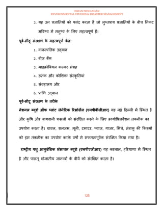 ISHAN DEWANGAN
ENVIRONMENTAL STUDIES & DISASTER MANAGEMENT
125
3. यह उन प्रजातियों को पसंद करिा है जो लुप्िप्राय प्रजातियों क
े बीच तनकट
भववष्य में मनुष्य क
े मलए महत्वपूणा हैं।
पूवा-सीटू संरक्षण क
े महत्वपूणा क
ें द्र:
1. वानस्पतिक उद्यान
2. बीज बैंक
3. माइक्रोबबयल कपचर संग्रह
4. ऊिक और कोमशका संस्कृ तियां
5. संग्रहालय और
6. प्राखण उद्यान
पूवा-सीटू संरक्षण क
े िरीक
े
नेर्नल ब्यूरो ऑफ प्लांट िेनेटटक ररसोसेि (एनपीबीिीआर) यह नई ददपली में ल्स्थि है
और कृ वष और बागवानी फसलों को संरक्षक्षि करने क
े मलए क्रायोवप्रजवेशन िकनीक का
उपयोग करिा है। चावल, शलजम, मूली, टमाटर, प्याज, गाजर, ममचा, िंबाक
ू की क्रकस्मों
को इस िकनीक का उपयोग करक
े वषों से सफलिापूवाक संरक्षक्षि क्रकया गया है।
राष्ट्रीय पर्ु आनुवंर्र्क संसाधन ब्यूरो (एनपीएिीआर) यह करनाल, हररयाणा में ल्स्थि
है और पालिू गोजािीय जानवरों क
े वीया को संरक्षक्षि करिा है।
 
