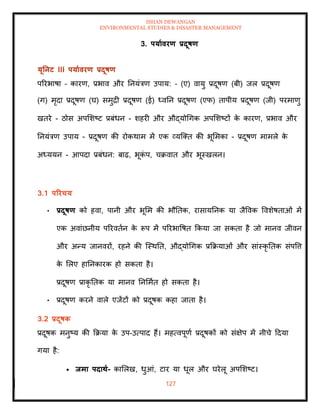 ISHAN DEWANGAN
ENVIRONMENTAL STUDIES & DISASTER MANAGEMENT
127
3. पयाावरण प्रदूषण
यूतनट III पयाावरण प्रदूषण
पररभाषा – कारण, प्रभाव और तनयंत्रण उपाय: – (ए) वायु प्रदूषण (बी) जल प्रदूषण
(ग) मृदा प्रदूषण (घ) समुद्री प्रदूषण (ई) ध्वतन प्रदूषण (एफ) िापीय प्रदूषण (जी) परमाणु
खिरे - ठोस अपमशष्ट प्रबंधन - शहरी और औद्योधगक अपमशष्टों क
े कारण, प्रभाव और
तनयंत्रण उपाय - प्रदूषण की रोकथाम में एक व्यल्ति की भूममका - प्रदूषण मामले क
े
अध्ययन - आपदा प्रबंधन: बाढ़, भूक
ं प, चक्रवाि और भूस्खलन।
3.1 पररचय
• प्रदूषण को हवा, पानी और भूमम की भौतिक, रासायतनक या जैववक ववशेषिाओं में
एक अवांछनीय पररविान क
े रूप में पररभावषि क्रकया जा सकिा है जो मानव जीवन
और अन्य जानवरों, रहने की ल्स्थति, औद्योधगक प्रक्रक्रयाओं और सांस्कृ तिक संपवत्त
क
े मलए हातनकारक हो सकिा है।
प्रदूषण प्राकृ तिक या मानव तनममाि हो सकिा है।
• प्रदूषण करने वाले एजेंटों को प्रदूषक कहा जािा है।
3.2 प्रदूषक
प्रदूषक मनुष्य की क्रक्रया क
े उप-उत्पाद हैं। महत्वपूणा प्रदूषकों को संक्षेप में नीचे ददया
गया है:
• िमा पदािा- कामलख, धुआं, टार या धूल और घरेलू अपमशष्ट।
 