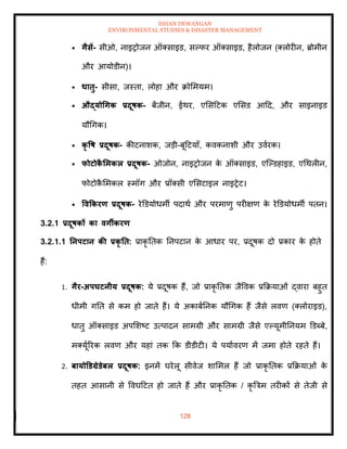 ISHAN DEWANGAN
ENVIRONMENTAL STUDIES & DISASTER MANAGEMENT
128
• गैसें- सीओ, नाइरोजन ऑतसाइड, सपफर ऑतसाइड, हैलोजन (तलोरीन, ब्रोमीन
और आयोडीन)।
• धािु- सीसा, जस्िा, लोहा और क्रोममयम।
• औद्योधगक प्रदूषक- बेंजीन, ईथर, एमसदटक एमसड आदद, और साइनाइड
यौधगक।
• कृ वष प्रदूषक- कीटनाशक, जडी-बूदटयााँ, कवकनाशी और उवारक।
• फोटोक
ै र्मकल प्रदूषक- ओजोन, नाइरोजन क
े ऑतसाइड, एल्पडहाइड, एधथलीन,
फोटोक
ै ममकल स्मॉग और प्रॉतसी एमसटाइल नाइरेट।
• ववककरण प्रदूषक- रेडडयोधमी पदाथा और परमाणु परीक्षण क
े रेडडयोधमी पिन।
3.2.1 प्रदूषकों का वगीकरण
3.2.1.1 तनपटान की प्रकृ ति: प्राकृ तिक तनपटान क
े आधार पर, प्रदूषक दो प्रकार क
े होिे
हैं:
1. गैर-अपघटनीय प्रदूषक: ये प्रदूषक हैं, जो प्राकृ तिक जैववक प्रक्रक्रयाओं द्वारा बहुि
धीमी गति से कम हो जािे हैं। ये अकाबातनक यौधगक हैं जैसे लवण (तलोराइड),
धािु ऑतसाइड अपमशष्ट उत्पादन सामग्री और सामग्री जैसे एपयूमीतनयम डडब्बे,
मतयूाररक लवण और यहां िक क्रक डीडीटी। ये पयाावरण में जमा होिे रहिे हैं।
2. बायोडडग्रेडेबल प्रदूषक: इनमें घरेलू सीवेज शाममल हैं जो प्राकृ तिक प्रक्रक्रयाओं क
े
िहि आसानी से ववघदटि हो जािे हैं और प्राकृ तिक / कृ बत्रम िरीकों से िेजी से
 