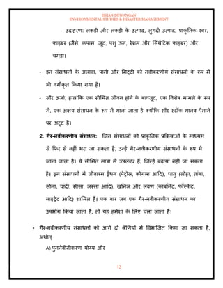 ISHAN DEWANGAN
ENVIRONMENTAL STUDIES & DISASTER MANAGEMENT
13
उदाहरण: लकडी और लकडी क
े उत्पाद, लुगदी उत्पाद, प्राकृ तिक रबर,
फाइबर (जैसे, कपास, जूट, पशु ऊन, रेशम और मसंथेदटक फाइबर) और
चमडा।
• इन संसाधनों क
े अलावा, पानी और ममट्टी को नवीकरणीय संसाधनों क
े रूप में
भी वगीकृ ि क्रकया गया है।
• सौर ऊजाा, हालांक्रक एक सीममि जीवन होने क
े बावजूद, एक ववशेष मामले क
े रूप
में, एक अक्षय संसाधन क
े रूप में माना जािा है तयोंक्रक सौर स्टॉक मानव पैमाने
पर अटूट है।
2. गैर-नवीकरणीय संसाधन: ल्जन संसाधनों को प्राकृ तिक प्रक्रक्रयाओं क
े माध्यम
से क्रफर से नहीं भरा जा सकिा है, उन्हें गैर-नवीकरणीय संसाधनों क
े रूप में
जाना जािा है। ये सीममि मात्रा में उपलब्ध हैं, ल्जन्हें बढ़ाया नहीं जा सकिा
है। इन संसाधनों में जीवाश्म ईंधन (पेरोल, कोयला आदद), धािु (लोहा, िांबा,
सोना, चांदी, सीसा, जस्िा आदद), खतनज और लवण (काबोनेट, फॉस्फ
े ट,
नाइरेट आदद) शाममल हैं। एक बार जब एक गैर-नवीकरणीय संसाधन का
उपभोग क्रकया जािा है, िो यह हमेशा क
े मलए चला जािा है।
• गैर-नवीकरणीय संसाधनों को आगे दो श्ेखणयों में ववभाल्जि क्रकया जा सकिा है,
अथााि्
A) पुननावीनीकरण योग्य और
 