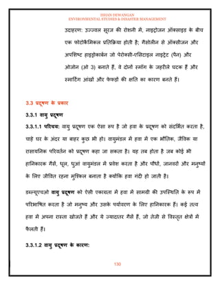 ISHAN DEWANGAN
ENVIRONMENTAL STUDIES & DISASTER MANAGEMENT
130
उदाहरण: उज्ज्वल सूरज की रोशनी में, नाइरोजन ऑतसाइड क
े बीच
एक फोटोक
ै ममकल प्रतिक्रक्रया होिी है; गैसोलीन से ऑतसीजन और
अपमशष्ट हाइड्रोकाबान जो पेरोतसी-एमसटाइल नाइरेट (पैन) और
ओजोन (ओ 3) बनािे हैं, वे दोनों स्मॉग क
े जहरीले घटक हैं और
स्मादटिंग आंखों और फ
े फडों की क्षति का कारण बनिे हैं।
3.3 प्रदूषण क
े प्रकार
3.3.1 वायु प्रदूषण
3.3.1.1 पररचय: वायु प्रदूषण एक ऐसा रूप है जो हवा क
े प्रदूषण को संदमभाि करिा है,
चाहे घर क
े अंदर या बाहर क
ु छ भी हो। वायुमंडल में हवा में एक भौतिक, जैववक या
रासायतनक पररविान को प्रदूषण कहा जा सकिा है। यह िब होिा है जब कोई भी
हातनकारक गैसें, धूल, धुआं वायुमंडल में प्रवेश करिा है और पौधों, जानवरों और मनुष्यों
क
े मलए जीववि रहना मुल्श्कल बनािा है तयोंक्रक हवा गंदी हो जािी है।
डब्पयूएचओ वायु प्रदूषण को ऐसी एकाग्रिा में हवा में सामग्री की उपल्स्थति क
े रूप में
पररभावषि करिा है जो मनुष्य और उसक
े पयाावरण क
े मलए हातनकारक हैं। कई ित्व
हवा में अपना रास्िा खोजिे हैं और ये ज्यादािर गैसें हैं, जो िेजी से ववस्िृि क्षेत्रों में
फ
ै लिी हैं।
3.3.1.2 वायु प्रदूषण क
े कारण:
 