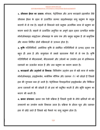ISHAN DEWANGAN
ENVIRONMENTAL STUDIES & DISASTER MANAGEMENT
131
1. िीवाश्म ईंधन का िलना: कोयला, पेरोमलयम और अन्य कारखाने दहनशील जैसे
जीवाश्म ईंधन क
े दहन से उत्सल्जाि सपफर डाइऑतसाइड वायु प्रदूषण क
े प्रमुख
कारणों में से एक है। वाहनों से तनकलने वाले प्रदूषक अत्यधधक मात्रा में प्रदूषण का
कारण बनिे हैं। वाहनों से उत्सल्जाि अनुधचि या अपूणा दहन द्वारा उत्पाददि काबान
मोनोऑतसाइड नाइरोजन ऑतसाइड क
े साथ एक और प्रमुख प्रदूषक है जो प्राकृ तिक
और मानव तनममाि दोनों प्रक्रक्रयाओं से उत्पन्न होिा है।
2. कृ वष गतिववधधयााँ: अमोतनया कृ वष से संबंधधि गतिववधधयों से उत्पाद द्वारा एक
बहुि ही आम है और वायुमंडल में सबसे खिरनाक गैसों में से एक है। कृ वष
गतिववधधयों में कीटनाशकों, कीटनाशकों और उवारकों का उपयोग हवा में हातनकारक
रसायनों का उत्सजान करिा है और जल प्रदूषण का कारण बनिा है।
3. कारखानों और उद्योगों से तनकास: ववतनमााण उद्योग हवा में बडी मात्रा में काबान
मोनोऑतसाइड, हाइड्रोकाबान, काबातनक यौधगक और रसायन ंोंं को छोडिे हैं ल्जससे
हवा की गुणवत्ता कम हो जािी है। पेरोमलयम ररफाइनररयां हाइड्रोकाबान और ववमभन्न
अन्य रसायनों को भी छोडिी हैं जो हवा को प्रदूवषि करिी हैं और भूमम प्रदूषण का
कारण भी बनिी हैं।
4. खनन संचालन: खनन एक ऐसी प्रक्रक्रया है ल्जसमें पृ्वी क
े नीचे खतनजों को बडे
उपकरणों का उपयोग करक
े तनकाला जािा है। प्रक्रक्रया क
े दौरान धूल और रसायन
हवा में छोडे जािे हैं ल्जससे बडे पैमाने पर वायु प्रदूषण होिा है।
 