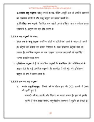 ISHAN DEWANGAN
ENVIRONMENTAL STUDIES & DISASTER MANAGEMENT
132
5. इनडोर वायु प्रदूषण: घरेलू सफाई उत्पाद, पेंदटंग आपूतिा हवा में जहरीले रसायनों
का उत्सजान करिी है और वायु प्रदूषण का कारण बनिी है।
6. तनलंत्रबि कण पदािा: तनलंबबि कण पदाथा अपने संक्षक्षप्ि नाम एसपीएम द्वारा
लोकवप्रय है, प्रदूषण का एक और कारण है।
3.3.1.3 वायु प्रदूषकों क
े प्रकार
• मुख्य रूप से वायु प्रदूषक प्राथममक स्रोिों या द्वविीयक स्रोिों क
े कारण हो सकिे
हैं। प्रदूषक जो प्रक्रक्रया का प्रत्यक्ष पररणाम हैं, उन्हें प्राथममक प्रदूषक कहा जा
सकिा है। प्राथममक प्रदूषक का एक उत्कृ ष्ट उदाहरण कारखानों से उत्सल्जाि
सपफर-डाइऑतसाइड होगा
• द्वविीयक प्रदूषक वे हैं जो प्राथममक प्रदूषकों क
े अंिममालन और प्रतिक्रक्रयाओं क
े
कारण होिे हैं। कई प्राथममक प्रदूषकों की बािचीि से बने धुंध को द्वविीयक
प्रदूषक क
े रूप में जाना जािा है।
3.3.1.4 सामान्य वायु प्रदूषक
1. काबान डाइऑक्साइड: वपछले वषा क
े दौरान हवा की CO2 सामग्री में 20%
की वृद्धध हुई है
शिाब्दी। सीओ2 मिली और मसरददा का कारण बनिा है। हवा में इसकी
वृद्धध से ग्रीन हाउस प्रभाव, वायुमंडलीय िापमान में वृद्धध हो सकिी है।
 