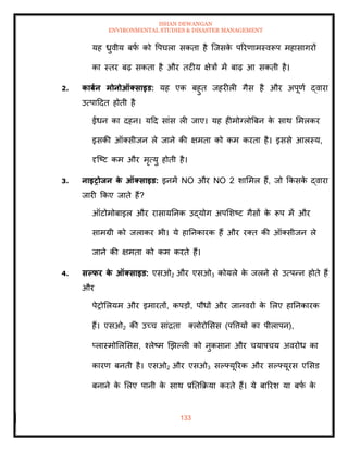 ISHAN DEWANGAN
ENVIRONMENTAL STUDIES & DISASTER MANAGEMENT
133
यह ध्रुवीय बफ
ा को वपघला सकिा है ल्जसक
े पररणामस्वरूप महासागरों
का स्िर बढ़ सकिा है और िटीय क्षेत्रों में बाढ़ आ सकिी है।
2. काबान मोनोऑक्साइड: यह एक बहुि जहरीली गैस है और अपूणा द्वारा
उत्पाददि होिी है
ईंधन का दहन। यदद सांस ली जाए। यह हीमोग्लोबबन क
े साथ ममलकर
इसकी ऑतसीजन ले जाने की क्षमिा को कम करिा है। इससे आलस्य,
दृल्ष्ट कम और मृत्यु होिी है।
3. नाइरोिन क
े ऑक्साइड: इनमें NO और NO 2 शाममल हैं, जो क्रकसक
े द्वारा
जारी क्रकए जािे हैं?
ऑटोमोबाइल और रासायतनक उद्योग अपमशष्ट गैसों क
े रूप में और
सामग्री को जलाकर भी। ये हातनकारक हैं और रति की ऑतसीजन ले
जाने की क्षमिा को कम करिे हैं।
4. सपफर क
े ऑक्साइड: एसओ2 और एसओ3 कोयले क
े जलने से उत्पन्न होिे हैं
और
पेरोमलयम और इमारिों, कपडों, पौधों और जानवरों क
े मलए हातनकारक
हैं। एसओ2 की उच्च सांद्रिा तलोरोमसस (पवत्तयों का पीलापन),
प्लास्मोमलमसस, श्लेष्म खझपली को नुकसान और चयापचय अवरोध का
कारण बनिी है। एसओ2 और एसओ3 सपफ्यूररक और सपफ्यूरस एमसड
बनाने क
े मलए पानी क
े साथ प्रतिक्रक्रया करिे हैं। ये बाररश या बफ
ा क
े
 