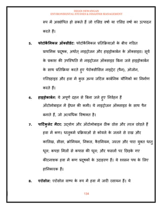ISHAN DEWANGAN
ENVIRONMENTAL STUDIES & DISASTER MANAGEMENT
134
रूप में अवक्षेवपि हो सकिे हैं जो एमसड वषाा या एमसड वषाा का उत्पादन
करिे हैं।
5. फोटोक
ै र्मकल ऑक्सीडेंट: फोटोक
ै ममकल प्रतिक्रक्रयाओं क
े बीच गदठि
प्राथममक प्रदूषक, अथााि् नाइरोजन और हाइड्रोकाबान क
े ऑतसाइड। सूया
क
े प्रकाश की उपल्स्थति में नाइरोजन ऑतसाइड बबना जले हाइड्रोकाबान
क
े साथ प्रतिक्रक्रया करिे हुए पेरोतसीमसल नाइरेट (पैन), ओजोन,
एल्पडहाइड और हवा में क
ु छ अन्य जदटल काबातनक यौधगकों का तनमााण
करिे हैं।
6. हाइड्रोकाबान: ये अपूणा दहन से बबना जले हुए तनवाहन हैं
ऑटोमोबाइल में ईंधन की कमी। ये नाइरोजन ऑतसाइड क
े साथ पैन
बनािे हैं, जो अत्यधधक ववषाति है।
7. पाटटाक
ु लेट मैटर: उद्योग और ऑटोमोबाइल ठीक ठोस और िरल छोडिे हैं
हवा में कण। धािुकमा प्रक्रक्रयाओं से कोयले क
े जलने से राख और
कामलख, सीसा, क्रोममयम, तनकल, क
ै डममयम, जस्िा और पारा युति धािु
धूल; कपडा ममलों से कपास की धूल; और फसलों पर तछडक
े गए
कीटनाशक हवा में कण प्रदूषकों क
े उदाहरण हैं। ये श्वसन पथ क
े मलए
हातनकारक हैं।
8. एरोसोल: एरोसोल वाष्प क
े रूप में हवा में जारी रसायन हैं। ये
 