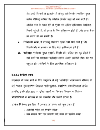 ISHAN DEWANGAN
ENVIRONMENTAL STUDIES & DISASTER MANAGEMENT
135
जेट एयरो ववमानों से उत्सजान में मौजूद फ्लोरोकाबान (फ्लोरीन युति
काबान यौधगक) शाममल हैं। एरोसोल ओजोन परि को कम करिे हैं।
ओजोन परि क
े पिले होने से पृ्वी िक अधधक हातनकारक पराबैंगनी
क्रकरणें पहुंचिी हैं, जो त्वचा क
े मलए हातनकारक होिी हैं, और त्वचा कैं सर
का कारण भी बन सकिी हैं।
9. रेडडयोधमी पदािा: ये परमाणु ववस्फोटों द्वारा जारी क्रकए जािे हैं और
ववस्फोटकों। ये स्वास््य क
े मलए बेहद हातनकारक होिे हैं।
10. फ्लोराइड: फ्लोराइड युति चट्टानें, ममट्टी और खतनज एक बूंद छोडिे हैं
गमा करने पर हाइड्रोजन फ्लोराइड नामक अत्यंि जहरीली गैस। यह गैस
पशुधन और मवेमशयों क
े मलए अत्यधधक हातनकारक है।
3.3.1.5 तनयंत्रण उपाय
वायुमंडल को साफ करने क
े मलए वायुमंडल में कई अंितनादहि आत्म-सफाई प्रक्रक्रयाएं हैं
जैसे फ
ै लाव, गुरुत्वाकषाण तनपटान, फ्लोतयूलेशन, अवशोषण, वषाा-वॉशआउट आदद।
हालांक्रक, उनक
े स्रोि स्िर पर दूवषि पदाथों का तनयंत्रण तनवारक या तनयंत्रण
प्रौद्योधगक्रकयों क
े माध्यम से एक वांछनीय और प्रभावी िरीका है।
1. स्रोि तनयंत्रण: इस ददशा में अपनाए जा सकने वाले क
ु छ उपाय हैं
1. अनलेडेड पेरोल का उपयोग करना
2. कम सपफर और राख सामग्री वाले ईंधन का उपयोग करना
 