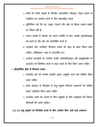ISHAN DEWANGAN
ENVIRONMENTAL STUDIES & DISASTER MANAGEMENT
136
3. लोगों को तनजी वाहनों क
े ववपरीि सावाजतनक पररवहन, पैदल चलने या
साइक्रकल का उपयोग करने क
े मलए प्रोत्सादहि करना
4. सुतनल्श्चि करें क्रक घर, स्क
ू ल, रेस्िरां और खेल क
े मैदान व्यस्ि सडकों
पर ल्स्थि नहीं हैं
5. व्यस्ि सडकों क
े क्रकनारे पेड लगाएं तयोंक्रक वे कण, काबान डाइऑतसाइड
को हटािे हैं और शोर को अवशोवषि करिे हैं
6. उद्योगों और अपमशष्ट तनपटान स्थलों को शहर क
े बाहर ल्स्थि होना
चादहए, अधधमानिः शहर क
े डाउनववंड पर।
7. उत्प्रेरक कन्वटासा का उपयोग काबान मोनोऑतसाइड और हाइड्रोकाबान क
े
उत्सजान को तनयंबत्रि करने में मदद करने क
े मलए क्रकया जाना चादहए
2. औद्योधगक क
ें द्रों में तनयंत्रण उपाय:
1. उत्सजान दरों को प्रत्येक उद्योग द्वारा अनुमेय स्िर िक सीममि क्रकया
जाना चादहए
2. संयंत्र लेआउट क
े डडजाइन में वायु प्रदूषण तनयंत्रण उपकरणों को शाममल
करना अतनवाया क्रकया जाना चादहए
3. उत्सजान स्िरों को जानने क
े मलए प्रदूषकों क
े मलए वायुमंडल की तनरंिर
तनगरानी की जानी चादहए।
3.3.1.6 वायु प्रदूषण को तनयंत्रत्रि करने क
े र्लए उपयोग ककए िाने वाले उपकरण
 