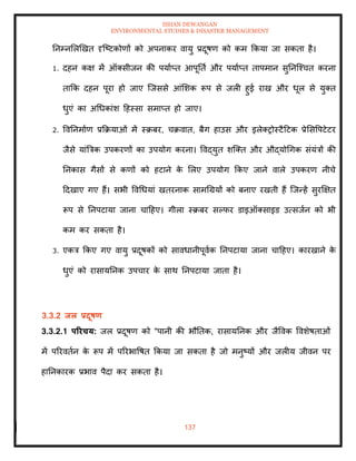 ISHAN DEWANGAN
ENVIRONMENTAL STUDIES & DISASTER MANAGEMENT
137
तनम्नमलखखि दृल्ष्टकोणों को अपनाकर वायु प्रदूषण को कम क्रकया जा सकिा है।
1. दहन कक्ष में ऑतसीजन की पयााप्ि आपूतिा और पयााप्ि िापमान सुतनल्श्चि करना
िाक्रक दहन पूरा हो जाए ल्जससे आंमशक रूप से जली हुई राख और धूल से युति
धुएं का अधधकांश दहस्सा समाप्ि हो जाए।
2. ववतनमााण प्रक्रक्रयाओं में स्क्रबर, चक्रवाि, बैग हाउस और इलेतरोस्टैदटक प्रेमसवपटेटर
जैसे यांबत्रक उपकरणों का उपयोग करना। ववद्युि शल्ति और औद्योधगक संयंत्रों की
तनकास गैसों से कणों को हटाने क
े मलए उपयोग क्रकए जाने वाले उपकरण नीचे
ददखाए गए हैं। सभी ववधधयां खिरनाक सामधग्रयों को बनाए रखिी हैं ल्जन्हें सुरक्षक्षि
रूप से तनपटाया जाना चादहए। गीला स्क्रबर सपफर डाइऑतसाइड उत्सजान को भी
कम कर सकिा है।
3. एकत्र क्रकए गए वायु प्रदूषकों को सावधानीपूवाक तनपटाया जाना चादहए। कारखाने क
े
धुएं को रासायतनक उपचार क
े साथ तनपटाया जािा है।
3.3.2 िल प्रदूषण
3.3.2.1 पररचय: जल प्रदूषण को "पानी की भौतिक, रासायतनक और जैववक ववशेषिाओं
में पररविान क
े रूप में पररभावषि क्रकया जा सकिा है जो मनुष्यों और जलीय जीवन पर
हातनकारक प्रभाव पैदा कर सकिा है।
 