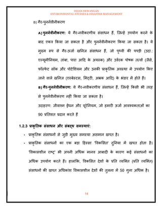 ISHAN DEWANGAN
ENVIRONMENTAL STUDIES & DISASTER MANAGEMENT
14
B) गैर-पुननावीनीकरण
A) पुननावीनीकरण: ये गैर-नवीकरणीय संसाधन हैं, ल्जन्हें उपयोग करने क
े
बाद एकत्र क्रकया जा सकिा है और पुननावीनीकरण क्रकया जा सकिा है। ये
मुख्य रूप से गैर-ऊजाा खतनज संसाधन हैं, जो पृ्वी की पपडी (उदा.:
एपयूमीतनयम, िांबा, पारा आदद क
े अयस्क) और उवारक पोषक ित्वों (जैसे,
फॉस्फ
े ट सॉक और पोटेमशयम और उनकी प्राकृ तिक अवस्था में उपयोग क्रकए
जाने वाले खतनज (एस्बेस्टस, ममट्टी, अभ्रक आदद) क
े भंडार में होिे हैं।
B) गैर-पुननावीनीकरण: ये गैर-नवीकरणीय संसाधन हैं, ल्जन्हें क्रकसी भी िरह
से पुननावीनीकरण नहीं क्रकया जा सकिा है।
उदाहरण: जीवाश्म ईंधन और यूरेतनयम, जो हमारी ऊजाा आवश्यकिाओं का
90 प्रतिशि प्रदान करिे हैं
1.2.3 प्राकृ तिक संसाधन और संबद्ध समस्याएं:
• प्राकृ तिक संसाधनों से जुडी मुख्य समस्या असमान खपि है।
• प्राकृ तिक संसाधनों का एक बडा दहस्सा 'ववकमसि' दुतनया में खपि होिा है।
'ववकासशील राष्र' भी अपनी अधधक मानव आबादी क
े कारण कई संसाधनों का
अधधक उपयोग करिे हैं। हालांक्रक, ववकमसि देशों क
े प्रति व्यल्ति (प्रति व्यल्ति)
संसाधनों की खपि अधधकांश ववकासशील देशों की िुलना में 50 गुना अधधक है।
 