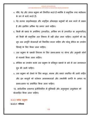 ISHAN DEWANGAN
ENVIRONMENTAL STUDIES & DISASTER MANAGEMENT
144
4. पौधे, पेड और जंगल प्रदूषण को तनयंबत्रि करिे हैं तयोंक्रक वे प्राकृ तिक एयर क
ं डीशनर
क
े रूप में काया करिे हैं।
5. पेड सपफर डाइऑतसाइड और नाइदरक ऑतसाइड प्रदूषकों को कम करने में सक्षम
हैं और इसमलए अधधक पेड लगाए जाने चादहए।
6. क्रकसी भी प्रकार क
े अपमशष्ट (उपचाररि, आंमशक रूप से उपचाररि या अनुपचाररि)
को क्रकसी भी प्राकृ तिक जल तनकाय में नहीं छोडा जाना चादहए। उद्योगों को बंद
लूप जल आपूतिा योजनाओं को ववकमसि करना चादहए और घरेलू सीवेज का उपयोग
मसंचाई क
े मलए क्रकया जाना चादहए।
7. जल प्रदूषण क
े प्रभावी तनयंत्रण क
े मलए समय-समय पर योग्य और अनुभवी लोगों
से परामशा क्रकया जाना चादहए।
8. मीडडया का उपयोग करक
े जल प्रदूषण क
े प्रतिक
ू ल प्रभावों क
े बारे में जन जागरूकिा
शुरू की जानी चादहए।
9. जल प्रदूषण को रोकने क
े मलए कानून, मानक और प्रथाएं स्थावपि की जानी चादहए
और इन कानूनों को विामान आवश्यकिाओं और िकनीकी प्रगति क
े आधार पर
समय-समय पर संशोधधि क्रकया जाना चादहए।
10. सावाजतनक स्वास््य इंजीतनयररंग में बुतनयादी और अनुप्रयुति अनुसंधान को
प्रोत्सादहि क्रकया जाना चादहए।
3.3.3 िमाल प्रदूषण
3.3.3.1 पररचय
 