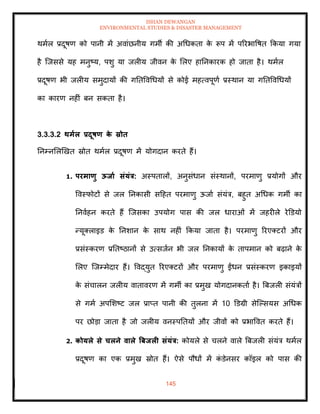 ISHAN DEWANGAN
ENVIRONMENTAL STUDIES & DISASTER MANAGEMENT
145
थमाल प्रदूषण को पानी में अवांछनीय गमी की अधधकिा क
े रूप में पररभावषि क्रकया गया
है ल्जससे यह मनुष्य, पशु या जलीय जीवन क
े मलए हातनकारक हो जािा है। थमाल
प्रदूषण भी जलीय समुदायों की गतिववधधयों से कोई महत्वपूणा प्रस्थान या गतिववधधयों
का कारण नहीं बन सकिा है।
3.3.3.2 िमाल प्रदूषण क
े स्रोि
तनम्नमलखखि स्रोि थमाल प्रदूषण में योगदान करिे हैं।
1. परमाणु ऊिाा संयंत्र: अस्पिालों, अनुसंधान संस्थानों, परमाणु प्रयोगों और
ववस्फोटों से जल तनकासी सदहि परमाणु ऊजाा संयंत्र, बहुि अधधक गमी का
तनवाहन करिे हैं ल्जसका उपयोग पास की जल धाराओं में जहरीले रेडडयो
न्यूतलाइड क
े तनशान क
े साथ नहीं क्रकया जािा है। परमाणु ररएतटरों और
प्रसंस्करण प्रतिष्ठानों से उत्सजान भी जल तनकायों क
े िापमान को बढ़ाने क
े
मलए ल्जम्मेदार हैं। ववद्युि ररएतटरों और परमाणु ईंधन प्रसंस्करण इकाइयों
क
े संचालन जलीय वािावरण में गमी का प्रमुख योगदानकिाा है। बबजली संयंत्रों
से गमा अपमशष्ट जल प्राप्ि पानी की िुलना में 10 डडग्री सेल्पसयस अधधक
पर छोडा जािा है जो जलीय वनस्पतियों और जीवों को प्रभाववि करिे हैं।
2. कोयले से चलने वाले त्रबिली संयंत्र: कोयले से चलने वाले बबजली संयंत्र थमाल
प्रदूषण का एक प्रमुख स्रोि हैं। ऐसे पौधों में क
ं डेनसर कॉइल को पास की
 