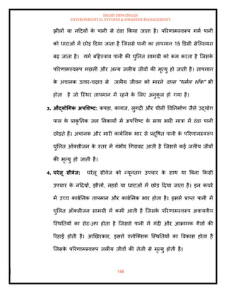 ISHAN DEWANGAN
ENVIRONMENTAL STUDIES & DISASTER MANAGEMENT
146
झीलों या नददयों क
े पानी से ठंडा क्रकया जािा है। पररणामस्वरूप गमा पानी
को धाराओं में छोड ददया जािा है ल्जससे पानी का िापमान 15 डडग्री सेल्पसयस
बढ़ जािा है। गमा बदहस्त्राव पानी की घुमलि सामग्री को कम करिा है ल्जसक
े
पररणामस्वरूप मछली और अन्य जलीय जीवों की मृत्यु हो जािी है। िापमान
क
े अचानक उिार-चढ़ाव से जलीय जीवन को मारने वाला "थमाल शॉक" भी
होिा है जो ल्स्थर िापमान में रहने क
े मलए अनुक
ू ल हो गया है।
3. औद्योधगक अपर्र्ष्ट्ट: कपडा, कागज, लुगदी और चीनी ववतनमााण जैसे उद्योग
पास क
े प्राकृ तिक जल तनकायों में अपमशष्ट क
े साथ भारी मात्रा में ठंडा पानी
छोडिे हैं। अचानक और भारी काबातनक भार से प्रदूवषि पानी क
े पररणामस्वरूप
घुमलि ऑतसीजन क
े स्िर में गंभीर धगरावट आिी है ल्जससे कई जलीय जीवों
की मृत्यु हो जािी है।
4. घरेलू सीवेि: घरेलू सीवेज को न्यूनिम उपचार क
े साथ या बबना क्रकसी
उपचार क
े नददयों, झीलों, नहरों या धाराओं में छोड ददया जािा है। इन कचरे
में उच्च काबातनक िापमान और काबातनक भार होिा है। इससे प्राप्ि पानी में
घुमलि ऑतसीजन सामग्री में कमी आिी है ल्जसक
े पररणामस्वरूप अवायवीय
ल्स्थतियों का सेट-अप होिा है ल्जससे पानी में गंदी और आक्रामक गैसों की
ररहाई होिी है। आखखरकार, इससे एनोल्तसक ल्स्थतियों का ववकास होिा है
ल्जसक
े पररणामस्वरूप जलीय जीवों की िेजी से मृत्यु होिी है।
 