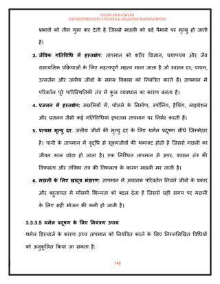 ISHAN DEWANGAN
ENVIRONMENTAL STUDIES & DISASTER MANAGEMENT
148
प्रभावों को िीन गुना कर देिी है ल्जससे मछली को बडे पैमाने पर मृत्यु हो जािी
है।
3. िैववक गतिववधध में हस्िक्षेप: िापमान को शरीर ववज्ञान, चयापचय और जैव
रासायतनक प्रक्रक्रयाओं क
े मलए महत्वपूणा महत्व माना जािा है जो श्वसन दर, पाचन,
उत्सजान और जलीय जीवों क
े समग्र ववकास को तनयंबत्रि करिे हैं। िापमान में
पररविान पूरे पाररल्स्थतिकी िंत्र में क
ु ल व्यवधान का कारण बनिा है।
4. प्रिनन में हस्िक्षेप: मछमलयों में, घोंसले क
े तनमााण, स्पॉतनंग, हैधचंग, माइग्रेशन
और प्रजनन जैसी कई गतिववधधयां इष्टिम िापमान पर तनभार करिी हैं।
5. प्रत्यक्ष मृत्यु दर: जलीय जीवों की मृत्यु दर क
े मलए थमाल प्रदूषण सीधे ल्जम्मेदार
है। पानी क
े िापमान में वृद्धध से सूक्ष्मजीवों की थकावट होिी है ल्जससे मछली का
जीवन काल छोटा हो जािा है। एक तनल्श्चि िापमान से ऊपर, श्वसन िंत्र की
ववफलिा और िंबत्रका िंत्र की ववफलिा क
े कारण मछली मर जािी है।
6. मछली क
े र्लए खाद्य भंडारण: िापमान में अचानक पररविान तनचले जीवों क
े प्रकार
और बहुिायि में मौसमी मभन्निा को बदल देिा है ल्जससे सही समय पर मछली
क
े मलए सही भोजन की कमी हो जािी है।
3.3.3.5 िमाल प्रदूषण क
े र्लए तनयंत्रण उपाय
थमाल डडस्चाजा क
े कारण उच्च िापमान को तनयंबत्रि करने क
े मलए तनम्नमलखखि ववधधयों
को अनुक
ू मलि क्रकया जा सकिा है:
 