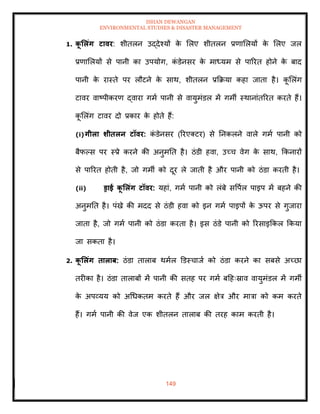 ISHAN DEWANGAN
ENVIRONMENTAL STUDIES & DISASTER MANAGEMENT
149
1. क
ू र्लंग टावर: शीिलन उद्देश्यों क
े मलए शीिलन प्रणामलयों क
े मलए जल
प्रणामलयों से पानी का उपयोग, क
ं डेनसर क
े माध्यम से पाररि होने क
े बाद
पानी क
े रास्िे पर लौटने क
े साथ, शीिलन प्रक्रक्रया कहा जािा है। क
ू मलंग
टावर वाष्पीकरण द्वारा गमा पानी से वायुमंडल में गमी स्थानांिररि करिे हैं।
क
ू मलंग टावर दो प्रकार क
े होिे हैं:
(i)गीला र्ीिलन टॉवर: क
ं डेनसर (ररएतटर) से तनकलने वाले गमा पानी को
बैफपस पर स्प्रे करने की अनुमति है। ठंडी हवा, उच्च वेग क
े साथ, क्रकनारों
से पाररि होिी है, जो गमी को दूर ले जािी है और पानी को ठंडा करिी है।
(ii) ड्राई क
ू र्लंग टॉवर: यहां, गमा पानी को लंबे सवपाल पाइप में बहने की
अनुमति है। पंखे की मदद से ठंडी हवा को इन गमा पाइपों क
े ऊपर से गुजारा
जािा है, जो गमा पानी को ठंडा करिा है। इस ठंडे पानी को ररसाइक्रकल क्रकया
जा सकिा है।
2. क
ू र्लंग िालाब: ठंडा िालाब थमाल डडस्चाजा को ठंडा करने का सबसे अच्छा
िरीका है। ठंडा िालाबों में पानी की सिह पर गमा बदहःस्राव वायुमंडल में गमी
क
े अपव्यय को अधधकिम करिे हैं और जल क्षेत्र और मात्रा को कम करिे
हैं। गमा पानी की वेज एक शीिलन िालाब की िरह काम करिी है।
 