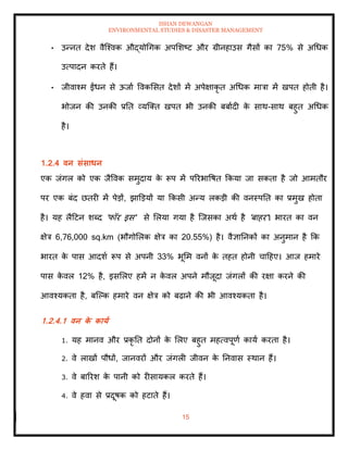 ISHAN DEWANGAN
ENVIRONMENTAL STUDIES & DISASTER MANAGEMENT
15
• उन्नि देश वैल्श्वक औद्योधगक अपमशष्ट और ग्रीनहाउस गैसों का 75% से अधधक
उत्पादन करिे हैं।
• जीवाश्म ईंधन से ऊजाा ववकमसि देशों में अपेक्षाकृ ि अधधक मात्रा में खपि होिी है।
भोजन की उनकी प्रति व्यल्ति खपि भी उनकी बबाादी क
े साथ-साथ बहुि अधधक
है।
1.2.4 वन संसाधन
एक जंगल को एक जैववक समुदाय क
े रूप में पररभावषि क्रकया जा सकिा है जो आमिौर
पर एक बंद छिरी में पेडों, झाडडयों या क्रकसी अन्य लकडी की वनस्पति का प्रमुख होिा
है। यह लैदटन शब्द 'फॉर इस' से मलया गया है ल्जसका अथा है 'बाहर'। भारि का वन
क्षेत्र 6,76,000 sq.km (भौगोमलक क्षेत्र का 20.55%) है। वैज्ञातनकों का अनुमान है क्रक
भारि क
े पास आदशा रूप से अपनी 33% भूमम वनों क
े िहि होनी चादहए। आज हमारे
पास क
े वल 12% है, इसमलए हमें न क
े वल अपने मौजूदा जंगलों की रक्षा करने की
आवश्यकिा है, बल्पक हमारे वन क्षेत्र को बढ़ाने की भी आवश्यकिा है।
1.2.4.1 वन क
े काया
1. यह मानव और प्रकृ ति दोनों क
े मलए बहुि महत्वपूणा काया करिा है।
2. वे लाखों पौधों, जानवरों और जंगली जीवन क
े तनवास स्थान हैं।
3. वे बाररश क
े पानी को रीसायकल करिे हैं।
4. वे हवा से प्रदूषक को हटािे हैं।
 