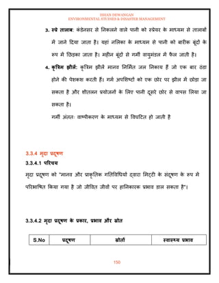 ISHAN DEWANGAN
ENVIRONMENTAL STUDIES & DISASTER MANAGEMENT
150
3. स्प्रे िालाब: क
ं डेनसर से तनकलने वाले पानी को स्प्रेयर क
े माध्यम से िालाबों
में जाने ददया जािा है। यहां नमलका क
े माध्यम से पानी को बारीक बूंदों क
े
रूप में तछडका जािा है। महीन बूंदों से गमी वायुमंडल में फ
ै ल जािी है।
4. कृ त्रत्रम झीलें: कृ बत्रम झीलें मानव तनममाि जल तनकाय हैं जो एक बार ठंडा
होने की पेशकश करिी हैं। गमा अपमशष्टों को एक छोर पर झील में छोडा जा
सकिा है और शीिलन प्रयोजनों क
े मलए पानी दूसरे छोर से वापस मलया जा
सकिा है।
गमी अंििः वाष्पीकरण क
े माध्यम से ववघदटि हो जािी है
3.3.4 मृदा प्रदूषण
3.3.4.1 पररचय
मृदा प्रदूषण को "मानव और प्राकृ तिक गतिववधधयों द्वारा ममट्टी क
े संदूषण क
े रूप में
पररभावषि क्रकया गया है जो जीववि जीवों पर हातनकारक प्रभाव डाल सकिा है"।
3.3.4.2 मृदा प्रदूषण क
े प्रकार, प्रभाव और स्रोि
S.No प्रदूषण स्रोिों स्वास््य प्रभाव
 