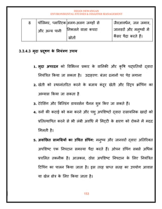 ISHAN DEWANGAN
ENVIRONMENTAL STUDIES & DISASTER MANAGEMENT
153
8 पॉमलमर, प्लाल्स्टक
और अन्य पानी
अलग-अलग जगहों से
तनकलने वाला कचरा
स्रोिों
जैवआवधान, जल जमाव,
जानवरों और मनुष्यों में
कैं सर पैदा करिे हैं।
3.3.4.3 मृदा प्रदूषण क
े तनयंत्रण उपाय
1. मृदा अपरदन को ववमभन्न प्रकार क
े वातनकी और कृ वष पद्धतियों द्वारा
तनयंबत्रि क्रकया जा सकिा है। उदाहरण: बंजर ढलानों पर पेड लगाना
2. खेिी को स्थानांिररि करने क
े बजाय क
ं टूर खेिी और ल्स्रप क्रॉवपंग का
अभ्यास क्रकया जा सकिा है
3. टेरेमसंग और बबल्पडंग डायवसान चैनल शुरू क्रकए जा सकिे हैं।
4. वनों की कटाई को कम करने और पशु अपमशष्टों द्वारा रासायतनक खादों को
प्रतिस्थावपि करने से भी लंबी अवधध में ममट्टी क
े क्षरण को रोकने में मदद
ममलिी है।
5. अवांतछि सामधग्रयों का उधचि डंवपंग: मनुष्य और जानवरों द्वारा अतिररति
अपमशष्ट एक तनपटान समस्या पैदा करिे हैं। ओपन डंवपंग सबसे अधधक
प्रचमलि िकनीक है। आजकल, ठोस अपमशष्ट तनपटान क
े मलए तनयंबत्रि
दटवपंग का पालन क्रकया जािा है। इस िरह प्राप्ि सिह का उपयोग आवास
या खेल क्षेत्र क
े मलए क्रकया जािा है।
 