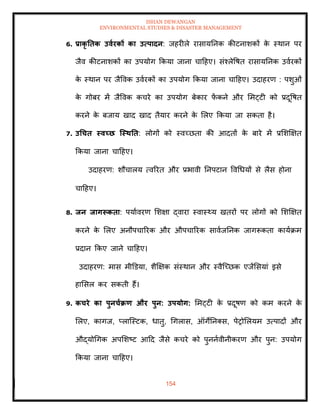 ISHAN DEWANGAN
ENVIRONMENTAL STUDIES & DISASTER MANAGEMENT
154
6. प्राकृ तिक उवारकों का उत्पादन: जहरीले रासायतनक कीटनाशकों क
े स्थान पर
जैव कीटनाशकों का उपयोग क्रकया जाना चादहए। संश्लेवषि रासायतनक उवारकों
क
े स्थान पर जैववक उवारकों का उपयोग क्रकया जाना चादहए। उदाहरण : पशुओं
क
े गोबर में जैववक कचरे का उपयोग बेकार फ
ें कने और ममट्टी को प्रदूवषि
करने क
े बजाय खाद खाद िैयार करने क
े मलए क्रकया जा सकिा है।
7. उधचि स्वच्छ जस्िति: लोगों को स्वच्छिा की आदिों क
े बारे में प्रमशक्षक्षि
क्रकया जाना चादहए।
उदाहरण: शौचालय त्वररि और प्रभावी तनपटान ववधधयों से लैस होना
चादहए।
8. िन िागरूकिा: पयाावरण मशक्षा द्वारा स्वास््य खिरों पर लोगों को मशक्षक्षि
करने क
े मलए अनौपचाररक और औपचाररक सावाजतनक जागरूकिा कायाक्रम
प्रदान क्रकए जाने चादहए।
उदाहरण: मास मीडडया, शैक्षक्षक संस्थान और स्वैल्च्छक एजेंमसयां इसे
हामसल कर सकिी हैं।
9. कचरे का पुनचाक्रण और पुन: उपयोग: ममट्टी क
े प्रदूषण को कम करने क
े
मलए, कागज, प्लाल्स्टक, धािु, धगलास, ऑगेतनतस, पेरोमलयम उत्पादों और
औद्योधगक अपमशष्ट आदद जैसे कचरे को पुननावीनीकरण और पुन: उपयोग
क्रकया जाना चादहए।
 