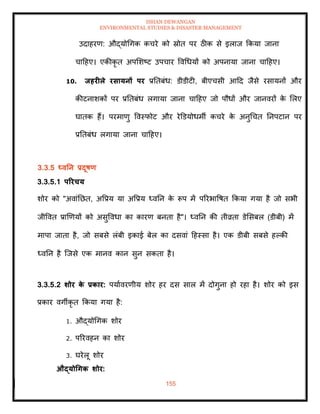 ISHAN DEWANGAN
ENVIRONMENTAL STUDIES & DISASTER MANAGEMENT
155
उदाहरण: औद्योधगक कचरे को स्रोि पर ठीक से इलाज क्रकया जाना
चादहए। एकीकृ ि अपमशष्ट उपचार ववधधयों को अपनाया जाना चादहए।
10. िहरीले रसायनों पर प्रतिबंध: डीडीटी, बीएचसी आदद जैसे रसायनों और
कीटनाशकों पर प्रतिबंध लगाया जाना चादहए जो पौधों और जानवरों क
े मलए
घािक हैं। परमाणु ववस्फोट और रेडडयोधमी कचरे क
े अनुधचि तनपटान पर
प्रतिबंध लगाया जाना चादहए।
3.3.5 ध्वतन प्रदूषण
3.3.5.1 पररचय
शोर को "अवांतछि, अवप्रय या अवप्रय ध्वतन क
े रूप में पररभावषि क्रकया गया है जो सभी
जीववि प्राखणयों को असुववधा का कारण बनिा है"। ध्वतन की िीव्रिा डेमसबल (डीबी) में
मापा जािा है, जो सबसे लंबी इकाई बेल का दसवां दहस्सा है। एक डीबी सबसे हपकी
ध्वतन है ल्जसे एक मानव कान सुन सकिा है।
3.3.5.2 र्ोर क
े प्रकार: पयाावरणीय शोर हर दस साल में दोगुना हो रहा है। शोर को इस
प्रकार वगीकृ ि क्रकया गया है:
1. औद्योधगक शोर
2. पररवहन का शोर
3. घरेलू शोर
औद्योधगक र्ोर:
 