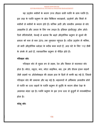 ISHAN DEWANGAN
ENVIRONMENTAL STUDIES & DISASTER MANAGEMENT
156
यह उद्योग मशीनों क
े कारण उच्च िीव्रिा वाली ध्वतन क
े साथ ध्वतन है।
इस िरह क
े ध्वतन प्रदूषण क
े स्रोि ववमभन्न कारखानों, उद्योगों और ममलों में
मशीनों से मशीनों क
े कारण होिे हैं। यांबत्रक आरी और वायवीय अभ्यास से शोर
असहनीय है और जनिा क
े मलए एक उपद्रव है। इंडडयन इंस्टीट्यूट ऑफ ओटो-
ररनो लेररंगोलॉजी, चेन्नई ने बिाया क्रक बढ़िे औद्योधगक प्रदूषण से सुनने की
क्षमिा को कम से कम 20% िक नुकसान पहुंचिा है। स्टील उद्योग में श्ममक,
जो भारी औद्योधगक ब्लोअर क
े करीब काम करिे हैं, आठ घंटे क
े मलए 112 डीबी
क
े संपक
ा में आिे हैं, व्यावसातयक प्रदूषण से पीडडि होिे हैं।
पररवहन र्ोर:
पररवहन शोर में मुख्य रूप से सडक, रेल और ववमान से यािायाि शोर
होिा है। मोटर, स्क
ू टर, कार, मोटर साइक्रकल, बस, रक और डीजल इंजन वाहनों
जैसी सडकों पर ऑटोमोबाइल की संख्या हाल क
े ददनों में काफी बढ़ गई है, ल्जससे
पररवहन शोर की समस्या और बढ़ गई है। महानगरों में अधधकांश आवासीय क्षेत्रों
में ध्वतन का स्िर वाहनों क
े ध्वतन प्रदूषण में वृद्धध क
े कारण सीमा रेखा क
े
आसपास मंडरा रहा है। ध्वतन प्रदूषण क
े इस उच्च स्िर से बुजुगों में गगनभेदीपन
होिा है।
घरेलू र्ोर:
 