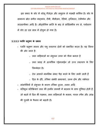 ISHAN DEWANGAN
ENVIRONMENTAL STUDIES & DISASTER MANAGEMENT
157
इस प्रकार क
े शोर में घरेलू गैजेट्स और समुदाय से गडबडी शाममल है। शोर क
े
सामान्य स्रोि संगीि वाद्ययंत्र, टीवी, वीसीआर, रेडडयो, रांल्जस्टर, टेलीफोन और
लाउडस्पीकर आदद हैं। औद्योधगक क्रांति क
े बाद से सांल्ख्यकीय रूप से, पयाावरण
में शोर हर दस साल में दोगुना हो गया है।
3.3.5.3 ध्वतन प्रदूषण क
े प्रभाव
• ध्वतन प्रदूषण मानव और पशु स्वास््य दोनों को प्रभाववि करिा है। यह तनम्न
की ओर जािा है:
o रति वादहकाओं का संक
ु चन त्वचा को पीला बनािा है
o रति प्रवाह में अत्यधधक एड्रेनालाईन जो उच्च रतिचाप क
े मलए
ल्जम्मेदार है।
o िेज आवाजें मानमसक संकट पैदा करने क
े मलए जानी जािी हैं
o ददल क
े दौरे, िंबत्रका संबंधी समस्याएं, जन्म दोष और गभापाि
• मांसपेमशयों में संक
ु चन क
े कारण िंबत्रका टूटना, िनाव आदद
• प्रतिक
ू ल प्रतिक्रक्रयाएं रति की हामोन सामग्री में बदलाव क
े साथ युल्ग्मि होिी हैं,
जो बदले में ददल की धडकन, रति वादहकाओं क
े कसना, पाचन स्पैम और आंख
की पुिली क
े फ
ै लाव को बढ़ािी हैं।
 