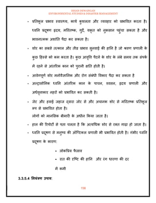 ISHAN DEWANGAN
ENVIRONMENTAL STUDIES & DISASTER MANAGEMENT
158
• प्रतिक
ू ल प्रभाव स्वास््य, काया क
ु शलिा और व्यवहार को प्रभाववि करिा है।
ध्वतन प्रदूषण हृदय, मल्स्िष्क, गुदे, यकृ ि को नुकसान पहुंचा सकिा है और
भावनात्मक अशांति पैदा कर सकिा है।
• शोर का सबसे ित्काल और िीव्र प्रभाव सुनवाई की हातन है जो श्वण प्रणाली क
े
क
ु छ दहस्से को कम करिा है। क
ु छ आवृवत्त पैटना क
े शोर क
े लंबे समय िक संपक
ा
में रहने से आंिररक कान को पुरानी क्षति होिी है।
• आवेगपूणा शोर मनोवैज्ञातनक और रोग संबंधी ववकार पैदा कर सकिा है
• अपरासोतनक ध्वतन आंिररक कान क
े पाचन, श्वसन, हृदय प्रणाली और
अधावृत्ताकार नहरों को प्रभाववि कर सकिी है।
• जेट और हवाई जहाज द्वारा जोर से और अचानक शोर से मल्स्िष्क प्रतिक
ू ल
रूप से प्रभाववि होिा है।
लोगों को मानमसक बीमारी क
े अधीन क्रकया जािा है।
• हाल की ररपोटों से पिा चलिा है क्रक अत्यधधक शोर से रति गाढ़ा हो जािा है।
• ध्वतन प्रदूषण से मनुष्य की ऑल्प्टकल प्रणाली भी प्रभाववि होिी है। गंभीर ध्वतन
प्रदूषण क
े कारण:
▪ लोकवप्रय फ
ै लाव
▪ राि की दृल्ष्ट की हातन और रंग धारणा की दर
में कमी
3.3.5.4 तनयंत्रण उपाय:
 